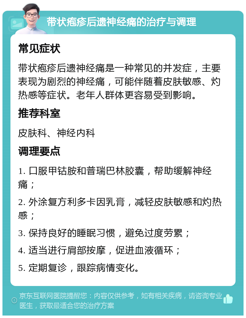 带状疱疹后遗神经痛的治疗与调理 常见症状 带状疱疹后遗神经痛是一种常见的并发症，主要表现为剧烈的神经痛，可能伴随着皮肤敏感、灼热感等症状。老年人群体更容易受到影响。 推荐科室 皮肤科、神经内科 调理要点 1. 口服甲钴胺和普瑞巴林胶囊，帮助缓解神经痛； 2. 外涂复方利多卡因乳膏，减轻皮肤敏感和灼热感； 3. 保持良好的睡眠习惯，避免过度劳累； 4. 适当进行肩部按摩，促进血液循环； 5. 定期复诊，跟踪病情变化。