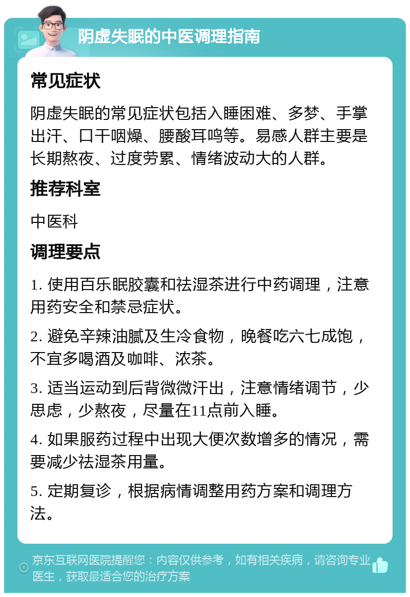 阴虚失眠的中医调理指南 常见症状 阴虚失眠的常见症状包括入睡困难、多梦、手掌出汗、口干咽燥、腰酸耳鸣等。易感人群主要是长期熬夜、过度劳累、情绪波动大的人群。 推荐科室 中医科 调理要点 1. 使用百乐眠胶囊和祛湿茶进行中药调理，注意用药安全和禁忌症状。 2. 避免辛辣油腻及生冷食物，晚餐吃六七成饱，不宜多喝酒及咖啡、浓茶。 3. 适当运动到后背微微汗出，注意情绪调节，少思虑，少熬夜，尽量在11点前入睡。 4. 如果服药过程中出现大便次数增多的情况，需要减少祛湿茶用量。 5. 定期复诊，根据病情调整用药方案和调理方法。