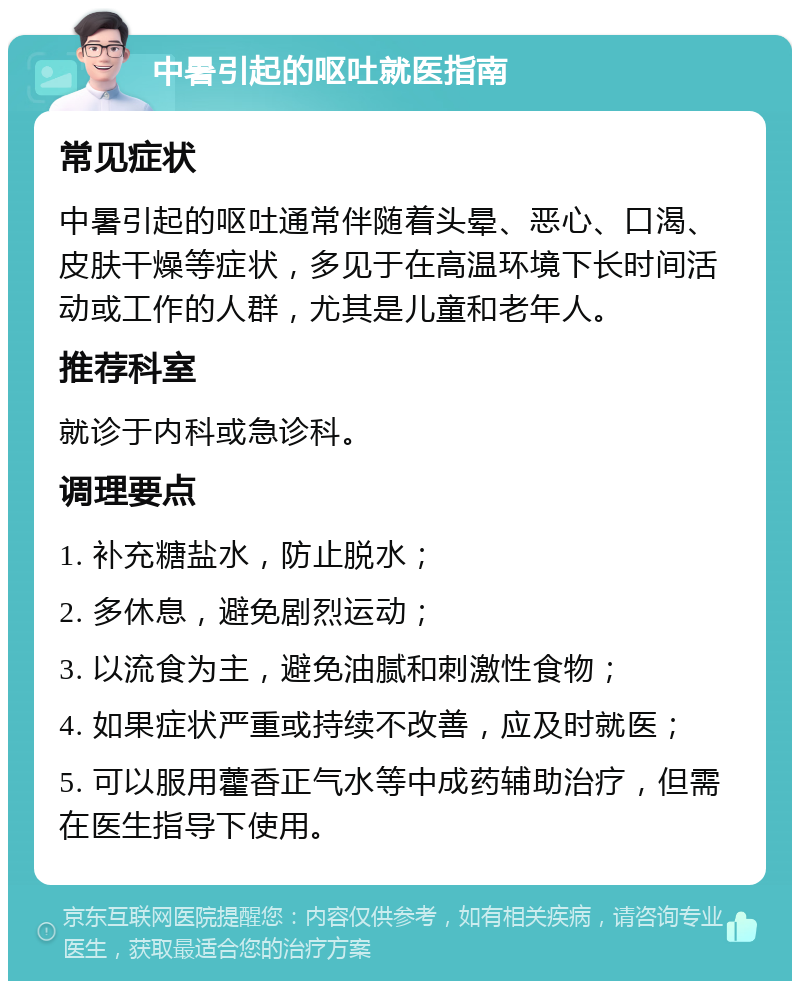 中暑引起的呕吐就医指南 常见症状 中暑引起的呕吐通常伴随着头晕、恶心、口渴、皮肤干燥等症状，多见于在高温环境下长时间活动或工作的人群，尤其是儿童和老年人。 推荐科室 就诊于内科或急诊科。 调理要点 1. 补充糖盐水，防止脱水； 2. 多休息，避免剧烈运动； 3. 以流食为主，避免油腻和刺激性食物； 4. 如果症状严重或持续不改善，应及时就医； 5. 可以服用藿香正气水等中成药辅助治疗，但需在医生指导下使用。