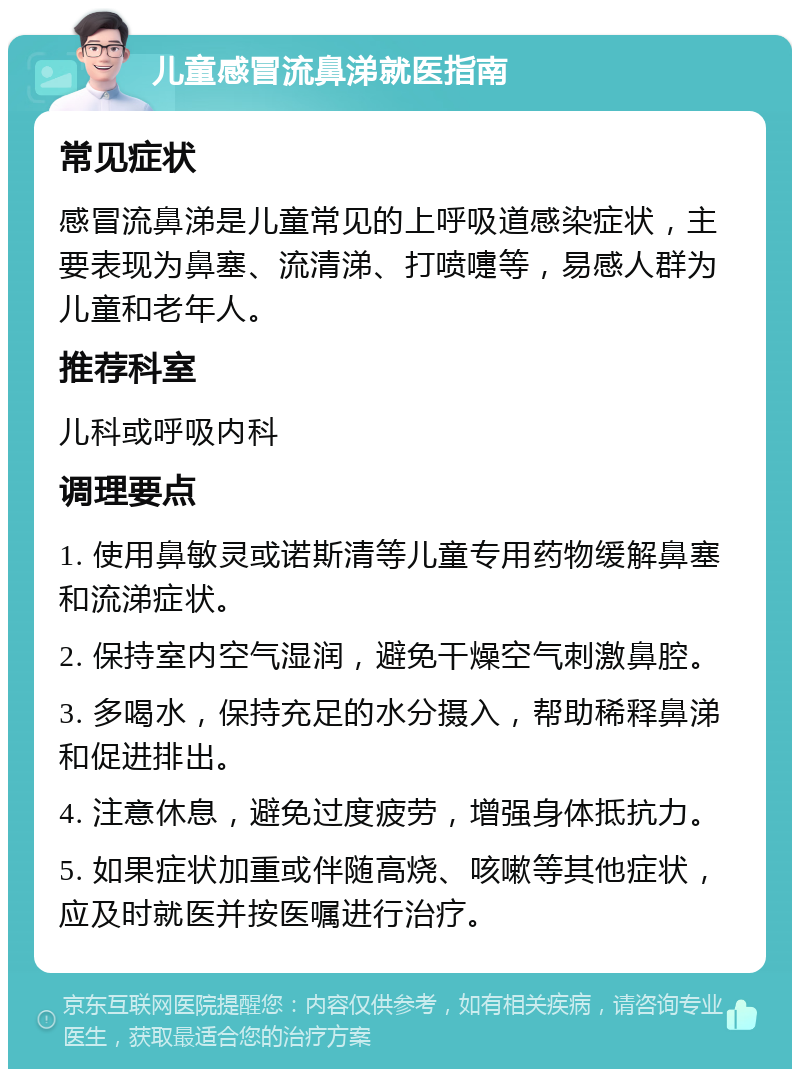 儿童感冒流鼻涕就医指南 常见症状 感冒流鼻涕是儿童常见的上呼吸道感染症状，主要表现为鼻塞、流清涕、打喷嚏等，易感人群为儿童和老年人。 推荐科室 儿科或呼吸内科 调理要点 1. 使用鼻敏灵或诺斯清等儿童专用药物缓解鼻塞和流涕症状。 2. 保持室内空气湿润，避免干燥空气刺激鼻腔。 3. 多喝水，保持充足的水分摄入，帮助稀释鼻涕和促进排出。 4. 注意休息，避免过度疲劳，增强身体抵抗力。 5. 如果症状加重或伴随高烧、咳嗽等其他症状，应及时就医并按医嘱进行治疗。