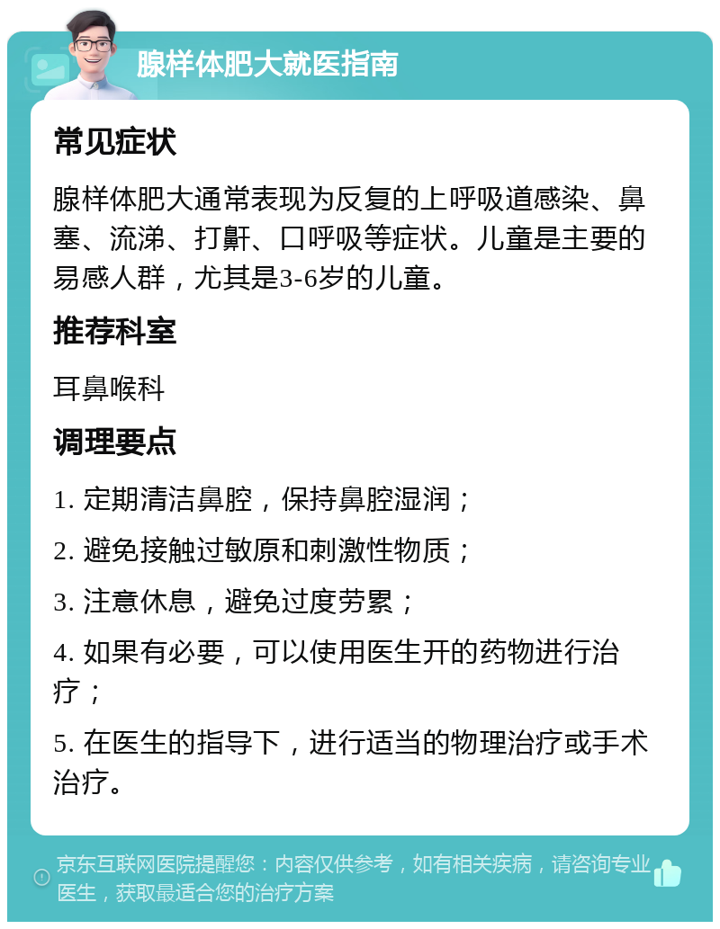 腺样体肥大就医指南 常见症状 腺样体肥大通常表现为反复的上呼吸道感染、鼻塞、流涕、打鼾、口呼吸等症状。儿童是主要的易感人群，尤其是3-6岁的儿童。 推荐科室 耳鼻喉科 调理要点 1. 定期清洁鼻腔，保持鼻腔湿润； 2. 避免接触过敏原和刺激性物质； 3. 注意休息，避免过度劳累； 4. 如果有必要，可以使用医生开的药物进行治疗； 5. 在医生的指导下，进行适当的物理治疗或手术治疗。