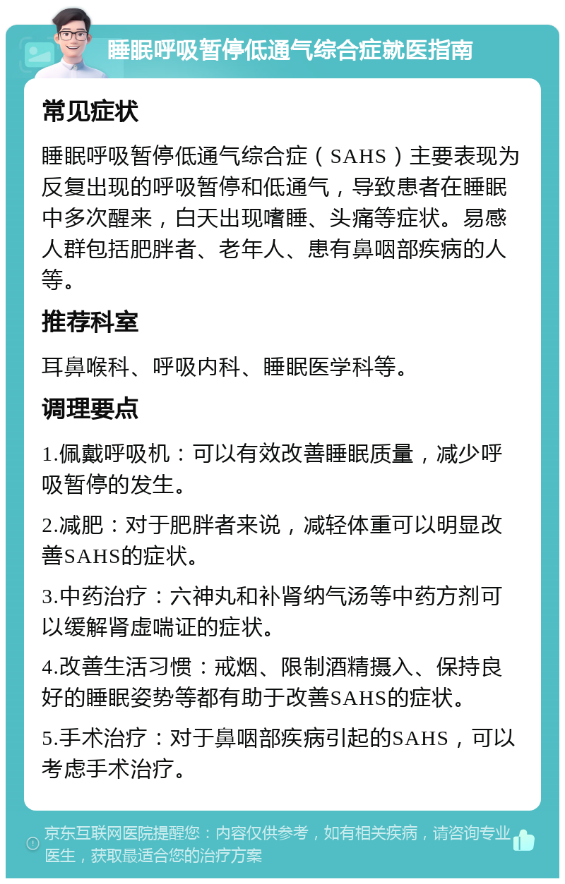 睡眠呼吸暂停低通气综合症就医指南 常见症状 睡眠呼吸暂停低通气综合症（SAHS）主要表现为反复出现的呼吸暂停和低通气，导致患者在睡眠中多次醒来，白天出现嗜睡、头痛等症状。易感人群包括肥胖者、老年人、患有鼻咽部疾病的人等。 推荐科室 耳鼻喉科、呼吸内科、睡眠医学科等。 调理要点 1.佩戴呼吸机：可以有效改善睡眠质量，减少呼吸暂停的发生。 2.减肥：对于肥胖者来说，减轻体重可以明显改善SAHS的症状。 3.中药治疗：六神丸和补肾纳气汤等中药方剂可以缓解肾虚喘证的症状。 4.改善生活习惯：戒烟、限制酒精摄入、保持良好的睡眠姿势等都有助于改善SAHS的症状。 5.手术治疗：对于鼻咽部疾病引起的SAHS，可以考虑手术治疗。