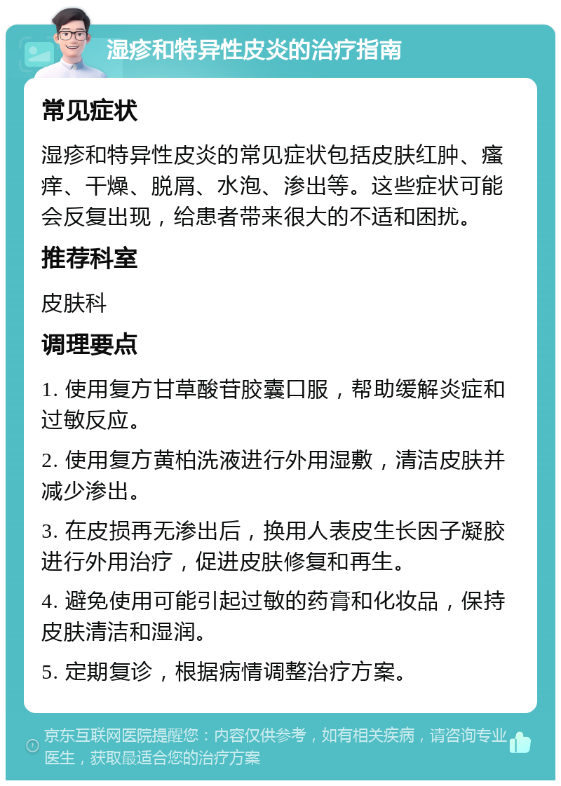 湿疹和特异性皮炎的治疗指南 常见症状 湿疹和特异性皮炎的常见症状包括皮肤红肿、瘙痒、干燥、脱屑、水泡、渗出等。这些症状可能会反复出现，给患者带来很大的不适和困扰。 推荐科室 皮肤科 调理要点 1. 使用复方甘草酸苷胶囊口服，帮助缓解炎症和过敏反应。 2. 使用复方黄柏洗液进行外用湿敷，清洁皮肤并减少渗出。 3. 在皮损再无渗出后，换用人表皮生长因子凝胶进行外用治疗，促进皮肤修复和再生。 4. 避免使用可能引起过敏的药膏和化妆品，保持皮肤清洁和湿润。 5. 定期复诊，根据病情调整治疗方案。