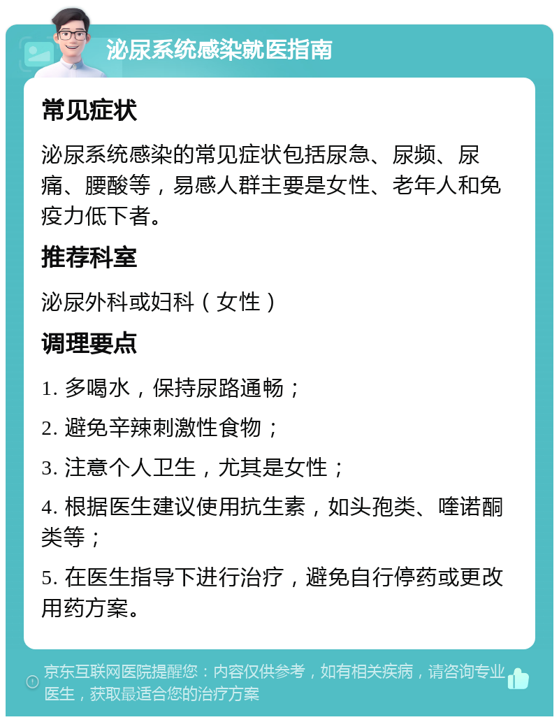 泌尿系统感染就医指南 常见症状 泌尿系统感染的常见症状包括尿急、尿频、尿痛、腰酸等，易感人群主要是女性、老年人和免疫力低下者。 推荐科室 泌尿外科或妇科（女性） 调理要点 1. 多喝水，保持尿路通畅； 2. 避免辛辣刺激性食物； 3. 注意个人卫生，尤其是女性； 4. 根据医生建议使用抗生素，如头孢类、喹诺酮类等； 5. 在医生指导下进行治疗，避免自行停药或更改用药方案。