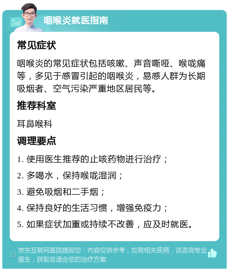 咽喉炎就医指南 常见症状 咽喉炎的常见症状包括咳嗽、声音嘶哑、喉咙痛等，多见于感冒引起的咽喉炎，易感人群为长期吸烟者、空气污染严重地区居民等。 推荐科室 耳鼻喉科 调理要点 1. 使用医生推荐的止咳药物进行治疗； 2. 多喝水，保持喉咙湿润； 3. 避免吸烟和二手烟； 4. 保持良好的生活习惯，增强免疫力； 5. 如果症状加重或持续不改善，应及时就医。