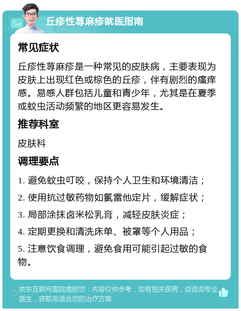 丘疹性荨麻疹就医指南 常见症状 丘疹性荨麻疹是一种常见的皮肤病，主要表现为皮肤上出现红色或棕色的丘疹，伴有剧烈的瘙痒感。易感人群包括儿童和青少年，尤其是在夏季或蚊虫活动频繁的地区更容易发生。 推荐科室 皮肤科 调理要点 1. 避免蚊虫叮咬，保持个人卫生和环境清洁； 2. 使用抗过敏药物如氯雷他定片，缓解症状； 3. 局部涂抹卤米松乳膏，减轻皮肤炎症； 4. 定期更换和清洗床单、被罩等个人用品； 5. 注意饮食调理，避免食用可能引起过敏的食物。