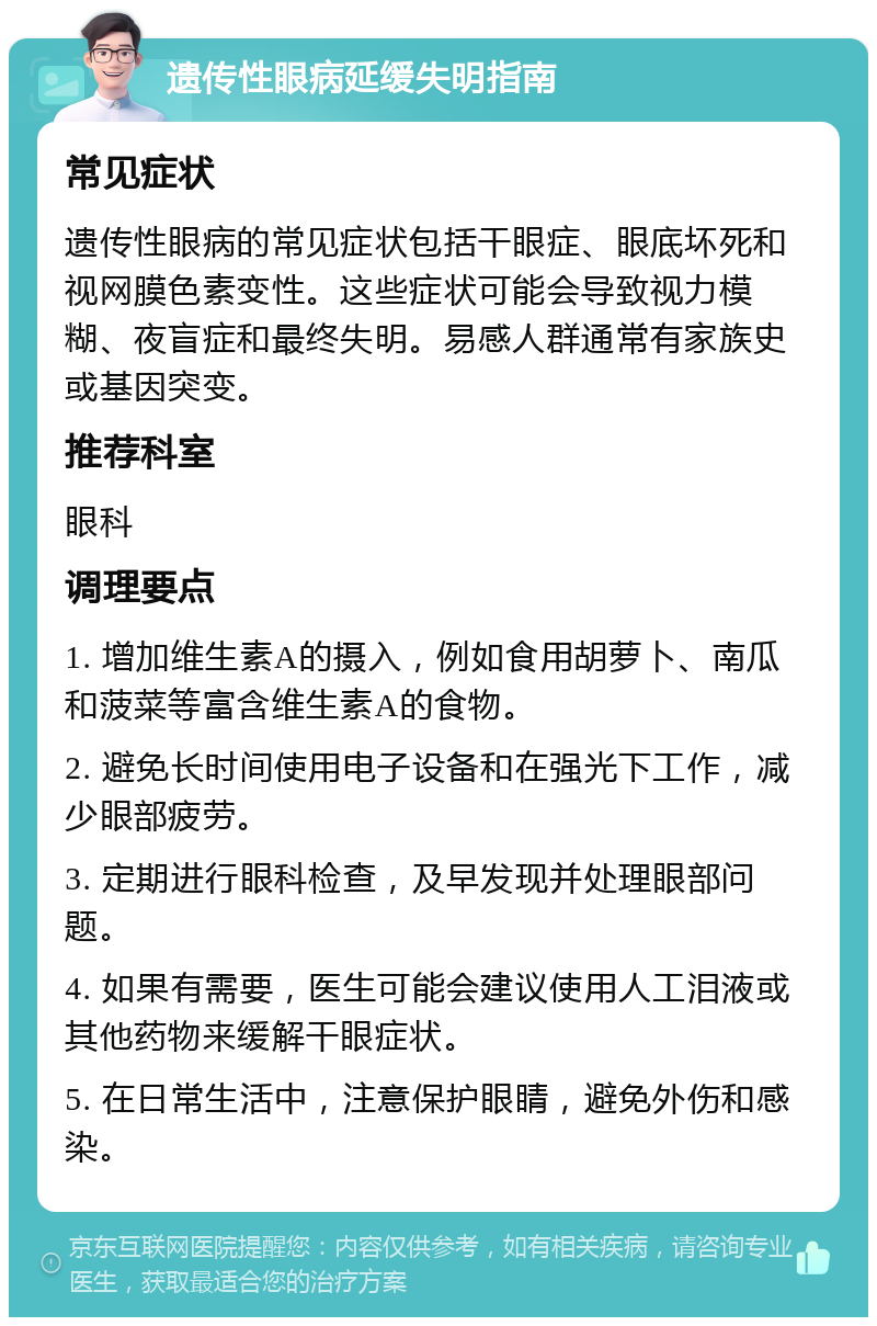 遗传性眼病延缓失明指南 常见症状 遗传性眼病的常见症状包括干眼症、眼底坏死和视网膜色素变性。这些症状可能会导致视力模糊、夜盲症和最终失明。易感人群通常有家族史或基因突变。 推荐科室 眼科 调理要点 1. 增加维生素A的摄入，例如食用胡萝卜、南瓜和菠菜等富含维生素A的食物。 2. 避免长时间使用电子设备和在强光下工作，减少眼部疲劳。 3. 定期进行眼科检查，及早发现并处理眼部问题。 4. 如果有需要，医生可能会建议使用人工泪液或其他药物来缓解干眼症状。 5. 在日常生活中，注意保护眼睛，避免外伤和感染。