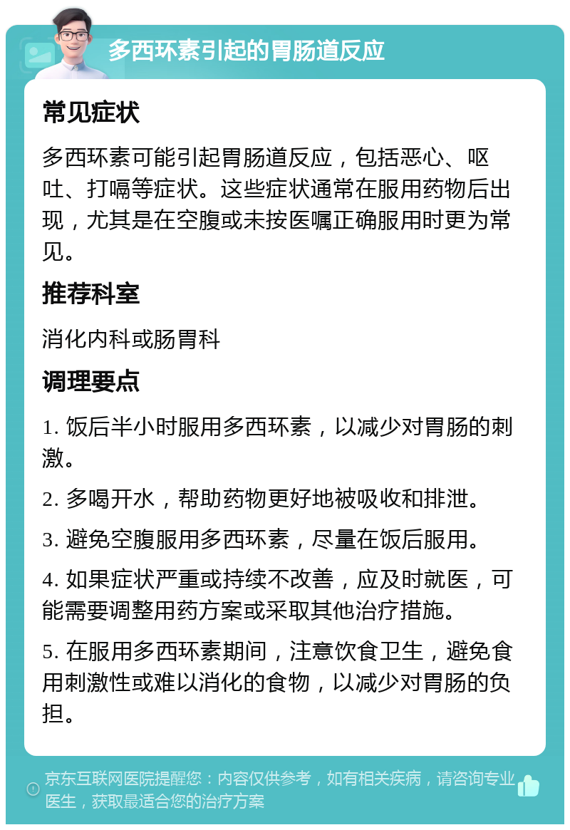 多西环素引起的胃肠道反应 常见症状 多西环素可能引起胃肠道反应，包括恶心、呕吐、打嗝等症状。这些症状通常在服用药物后出现，尤其是在空腹或未按医嘱正确服用时更为常见。 推荐科室 消化内科或肠胃科 调理要点 1. 饭后半小时服用多西环素，以减少对胃肠的刺激。 2. 多喝开水，帮助药物更好地被吸收和排泄。 3. 避免空腹服用多西环素，尽量在饭后服用。 4. 如果症状严重或持续不改善，应及时就医，可能需要调整用药方案或采取其他治疗措施。 5. 在服用多西环素期间，注意饮食卫生，避免食用刺激性或难以消化的食物，以减少对胃肠的负担。