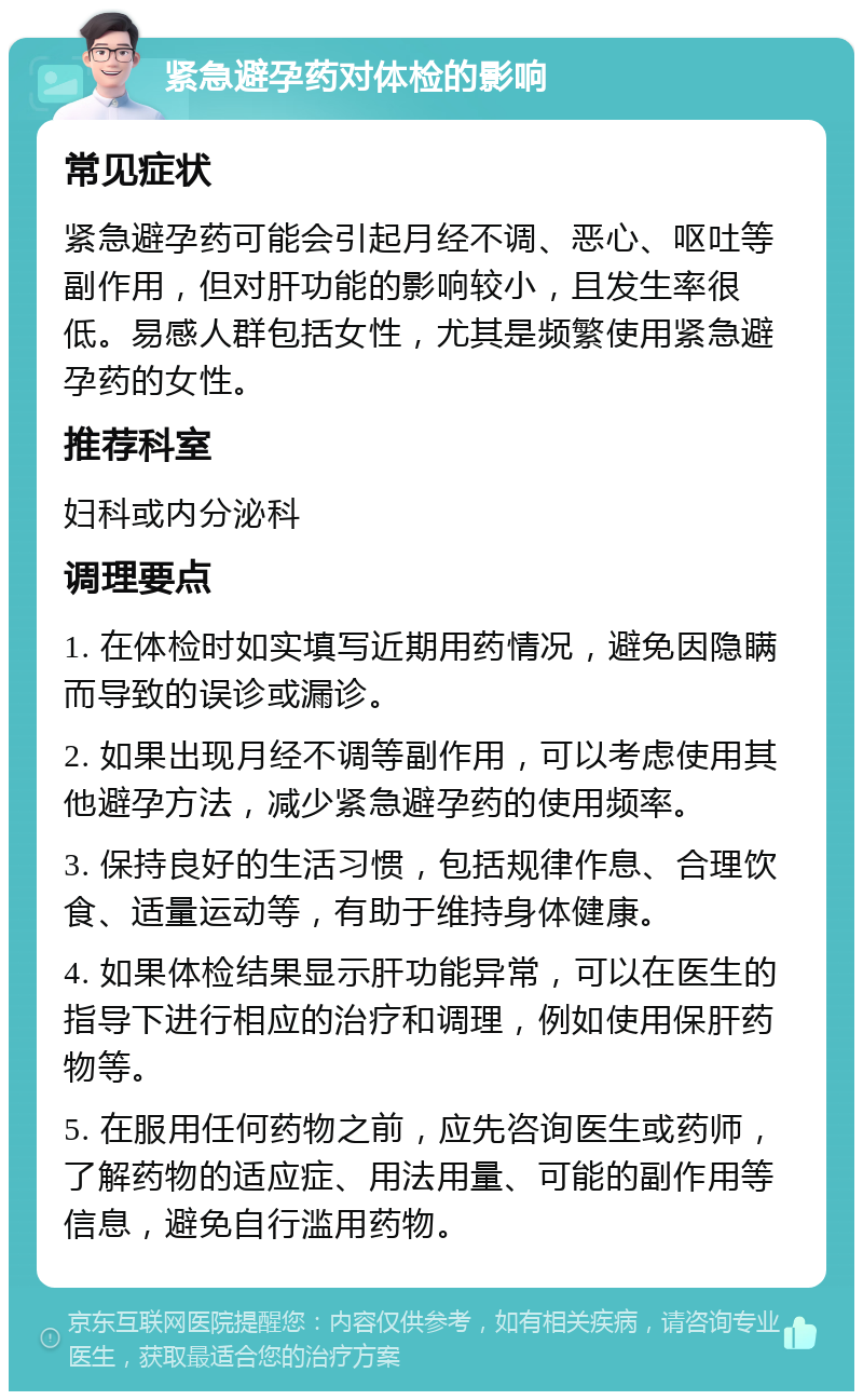 紧急避孕药对体检的影响 常见症状 紧急避孕药可能会引起月经不调、恶心、呕吐等副作用，但对肝功能的影响较小，且发生率很低。易感人群包括女性，尤其是频繁使用紧急避孕药的女性。 推荐科室 妇科或内分泌科 调理要点 1. 在体检时如实填写近期用药情况，避免因隐瞒而导致的误诊或漏诊。 2. 如果出现月经不调等副作用，可以考虑使用其他避孕方法，减少紧急避孕药的使用频率。 3. 保持良好的生活习惯，包括规律作息、合理饮食、适量运动等，有助于维持身体健康。 4. 如果体检结果显示肝功能异常，可以在医生的指导下进行相应的治疗和调理，例如使用保肝药物等。 5. 在服用任何药物之前，应先咨询医生或药师，了解药物的适应症、用法用量、可能的副作用等信息，避免自行滥用药物。