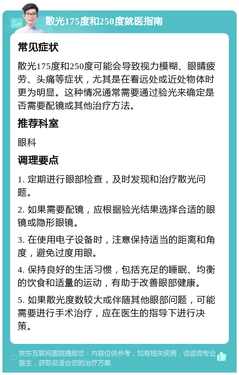 散光175度和250度就医指南 常见症状 散光175度和250度可能会导致视力模糊、眼睛疲劳、头痛等症状，尤其是在看远处或近处物体时更为明显。这种情况通常需要通过验光来确定是否需要配镜或其他治疗方法。 推荐科室 眼科 调理要点 1. 定期进行眼部检查，及时发现和治疗散光问题。 2. 如果需要配镜，应根据验光结果选择合适的眼镜或隐形眼镜。 3. 在使用电子设备时，注意保持适当的距离和角度，避免过度用眼。 4. 保持良好的生活习惯，包括充足的睡眠、均衡的饮食和适量的运动，有助于改善眼部健康。 5. 如果散光度数较大或伴随其他眼部问题，可能需要进行手术治疗，应在医生的指导下进行决策。