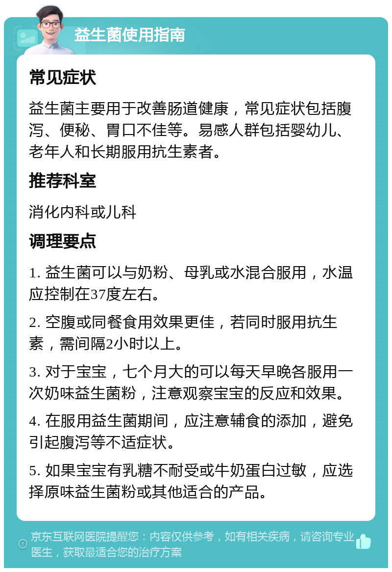 益生菌使用指南 常见症状 益生菌主要用于改善肠道健康，常见症状包括腹泻、便秘、胃口不佳等。易感人群包括婴幼儿、老年人和长期服用抗生素者。 推荐科室 消化内科或儿科 调理要点 1. 益生菌可以与奶粉、母乳或水混合服用，水温应控制在37度左右。 2. 空腹或同餐食用效果更佳，若同时服用抗生素，需间隔2小时以上。 3. 对于宝宝，七个月大的可以每天早晚各服用一次奶味益生菌粉，注意观察宝宝的反应和效果。 4. 在服用益生菌期间，应注意辅食的添加，避免引起腹泻等不适症状。 5. 如果宝宝有乳糖不耐受或牛奶蛋白过敏，应选择原味益生菌粉或其他适合的产品。