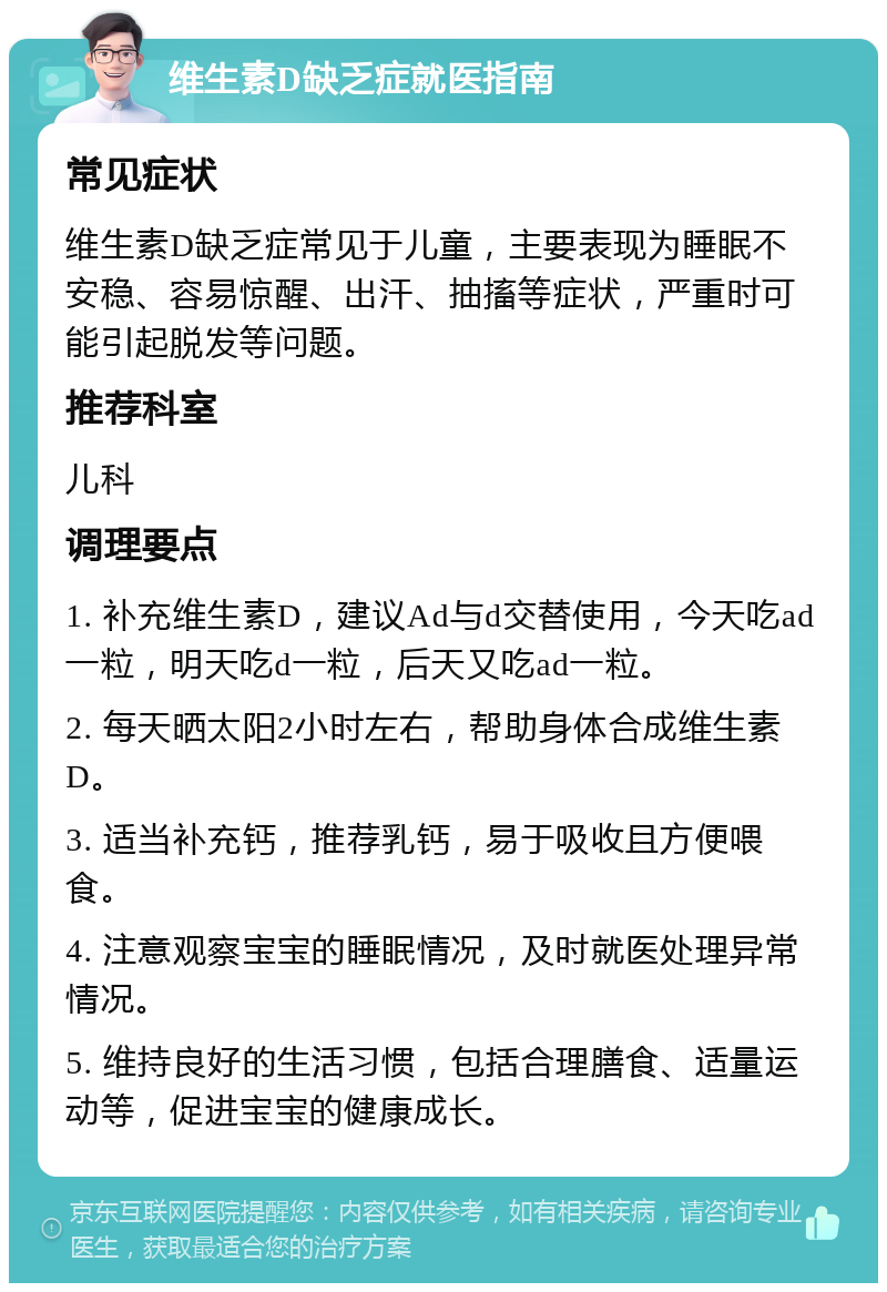 维生素D缺乏症就医指南 常见症状 维生素D缺乏症常见于儿童，主要表现为睡眠不安稳、容易惊醒、出汗、抽搐等症状，严重时可能引起脱发等问题。 推荐科室 儿科 调理要点 1. 补充维生素D，建议Ad与d交替使用，今天吃ad一粒，明天吃d一粒，后天又吃ad一粒。 2. 每天晒太阳2小时左右，帮助身体合成维生素D。 3. 适当补充钙，推荐乳钙，易于吸收且方便喂食。 4. 注意观察宝宝的睡眠情况，及时就医处理异常情况。 5. 维持良好的生活习惯，包括合理膳食、适量运动等，促进宝宝的健康成长。