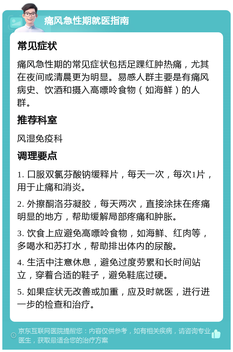 痛风急性期就医指南 常见症状 痛风急性期的常见症状包括足踝红肿热痛，尤其在夜间或清晨更为明显。易感人群主要是有痛风病史、饮酒和摄入高嘌呤食物（如海鲜）的人群。 推荐科室 风湿免疫科 调理要点 1. 口服双氯芬酸钠缓释片，每天一次，每次1片，用于止痛和消炎。 2. 外擦酮洛芬凝胶，每天两次，直接涂抹在疼痛明显的地方，帮助缓解局部疼痛和肿胀。 3. 饮食上应避免高嘌呤食物，如海鲜、红肉等，多喝水和苏打水，帮助排出体内的尿酸。 4. 生活中注意休息，避免过度劳累和长时间站立，穿着合适的鞋子，避免鞋底过硬。 5. 如果症状无改善或加重，应及时就医，进行进一步的检查和治疗。