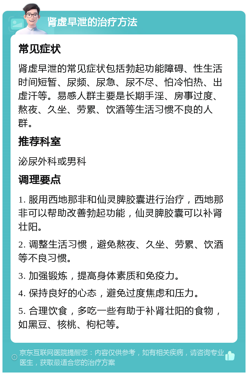 肾虚早泄的治疗方法 常见症状 肾虚早泄的常见症状包括勃起功能障碍、性生活时间短暂、尿频、尿急、尿不尽、怕冷怕热、出虚汗等。易感人群主要是长期手淫、房事过度、熬夜、久坐、劳累、饮酒等生活习惯不良的人群。 推荐科室 泌尿外科或男科 调理要点 1. 服用西地那非和仙灵脾胶囊进行治疗，西地那非可以帮助改善勃起功能，仙灵脾胶囊可以补肾壮阳。 2. 调整生活习惯，避免熬夜、久坐、劳累、饮酒等不良习惯。 3. 加强锻炼，提高身体素质和免疫力。 4. 保持良好的心态，避免过度焦虑和压力。 5. 合理饮食，多吃一些有助于补肾壮阳的食物，如黑豆、核桃、枸杞等。