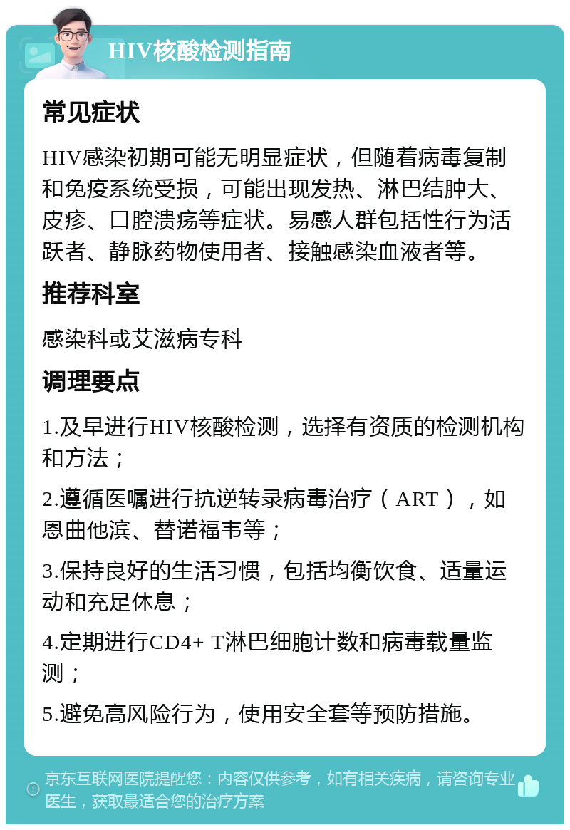 HIV核酸检测指南 常见症状 HIV感染初期可能无明显症状，但随着病毒复制和免疫系统受损，可能出现发热、淋巴结肿大、皮疹、口腔溃疡等症状。易感人群包括性行为活跃者、静脉药物使用者、接触感染血液者等。 推荐科室 感染科或艾滋病专科 调理要点 1.及早进行HIV核酸检测，选择有资质的检测机构和方法； 2.遵循医嘱进行抗逆转录病毒治疗（ART），如恩曲他滨、替诺福韦等； 3.保持良好的生活习惯，包括均衡饮食、适量运动和充足休息； 4.定期进行CD4+ T淋巴细胞计数和病毒载量监测； 5.避免高风险行为，使用安全套等预防措施。