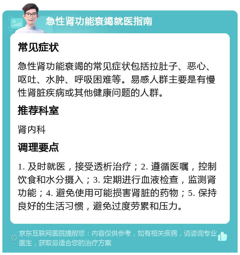 急性肾功能衰竭就医指南 常见症状 急性肾功能衰竭的常见症状包括拉肚子、恶心、呕吐、水肿、呼吸困难等。易感人群主要是有慢性肾脏疾病或其他健康问题的人群。 推荐科室 肾内科 调理要点 1. 及时就医，接受透析治疗；2. 遵循医嘱，控制饮食和水分摄入；3. 定期进行血液检查，监测肾功能；4. 避免使用可能损害肾脏的药物；5. 保持良好的生活习惯，避免过度劳累和压力。