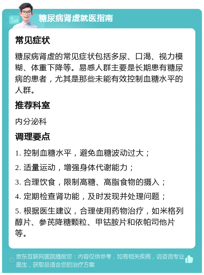 糖尿病肾虚就医指南 常见症状 糖尿病肾虚的常见症状包括多尿、口渴、视力模糊、体重下降等。易感人群主要是长期患有糖尿病的患者，尤其是那些未能有效控制血糖水平的人群。 推荐科室 内分泌科 调理要点 1. 控制血糖水平，避免血糖波动过大； 2. 适量运动，增强身体代谢能力； 3. 合理饮食，限制高糖、高脂食物的摄入； 4. 定期检查肾功能，及时发现并处理问题； 5. 根据医生建议，合理使用药物治疗，如米格列醇片、参芪降糖颗粒、甲钴胺片和依帕司他片等。