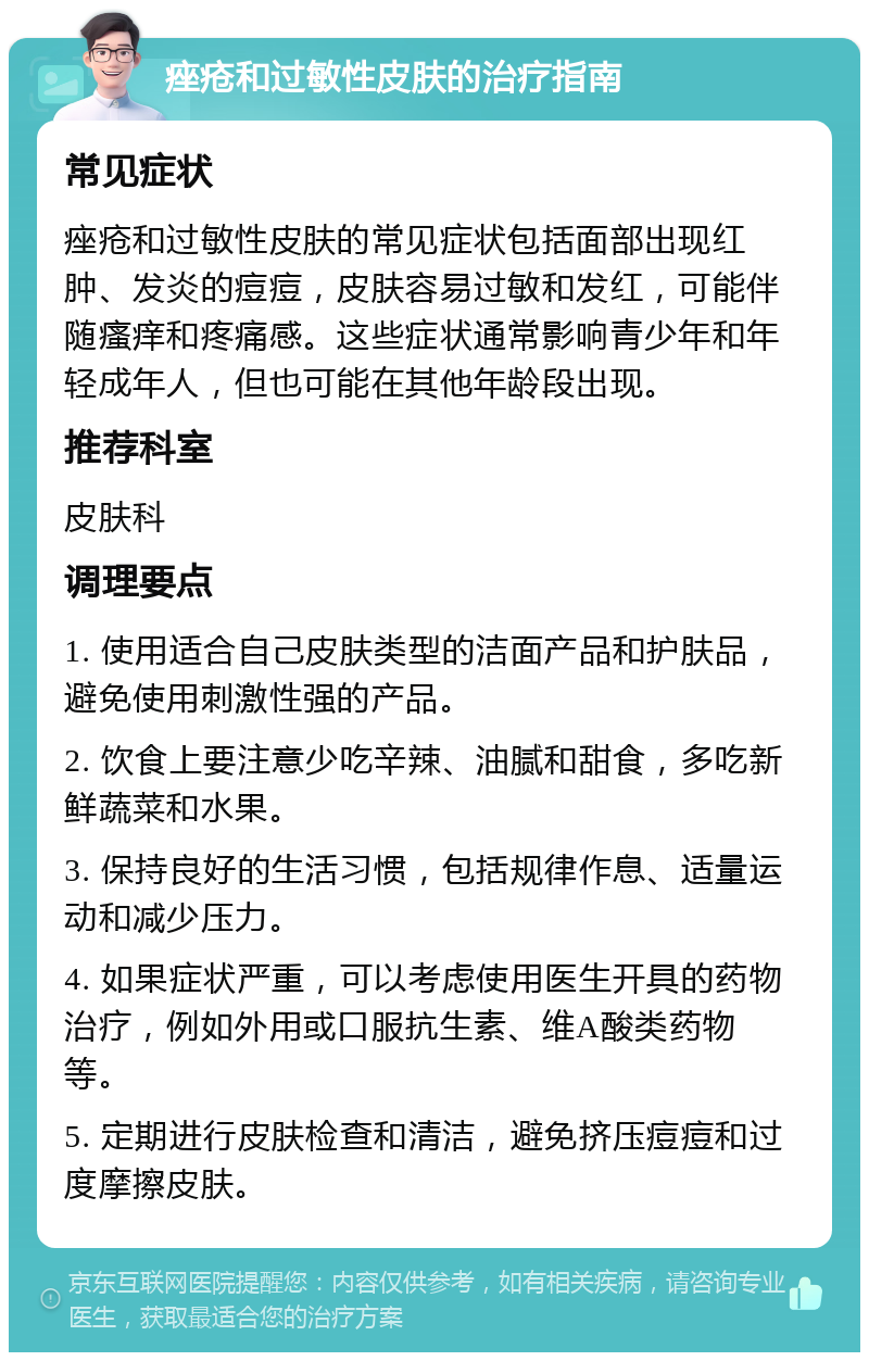 痤疮和过敏性皮肤的治疗指南 常见症状 痤疮和过敏性皮肤的常见症状包括面部出现红肿、发炎的痘痘，皮肤容易过敏和发红，可能伴随瘙痒和疼痛感。这些症状通常影响青少年和年轻成年人，但也可能在其他年龄段出现。 推荐科室 皮肤科 调理要点 1. 使用适合自己皮肤类型的洁面产品和护肤品，避免使用刺激性强的产品。 2. 饮食上要注意少吃辛辣、油腻和甜食，多吃新鲜蔬菜和水果。 3. 保持良好的生活习惯，包括规律作息、适量运动和减少压力。 4. 如果症状严重，可以考虑使用医生开具的药物治疗，例如外用或口服抗生素、维A酸类药物等。 5. 定期进行皮肤检查和清洁，避免挤压痘痘和过度摩擦皮肤。