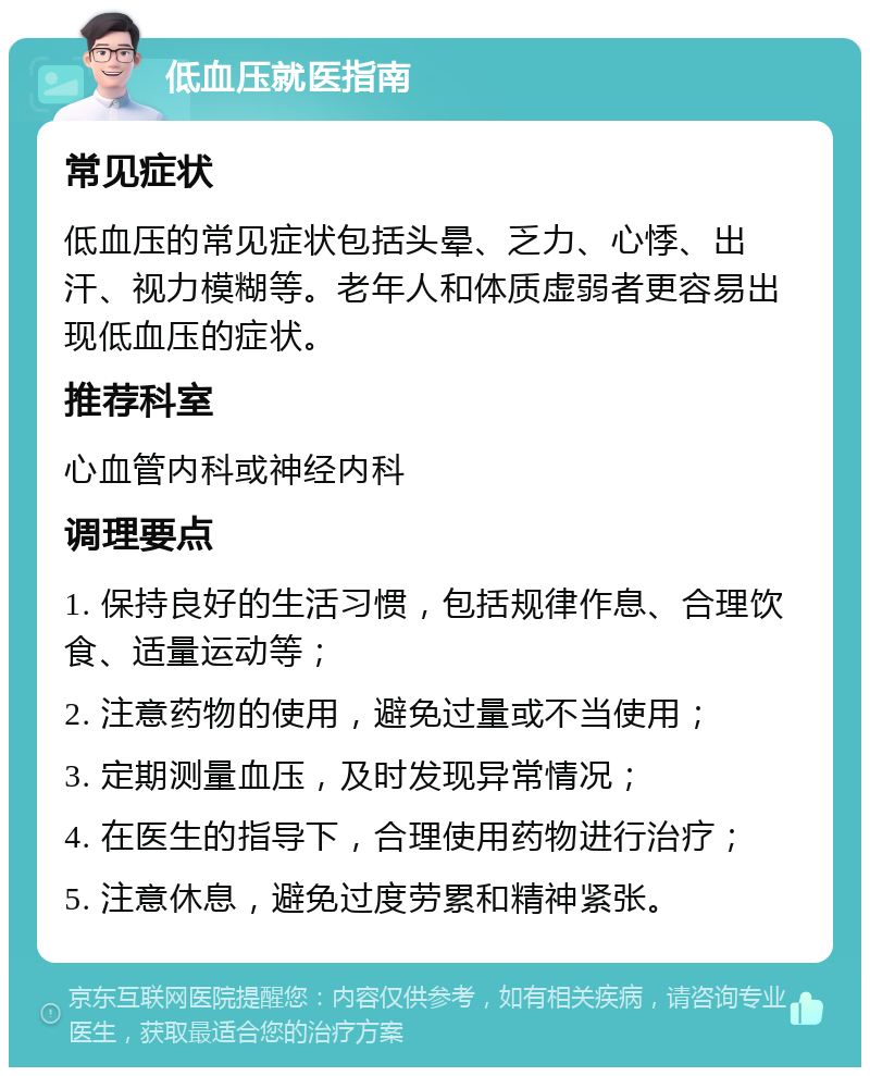 低血压就医指南 常见症状 低血压的常见症状包括头晕、乏力、心悸、出汗、视力模糊等。老年人和体质虚弱者更容易出现低血压的症状。 推荐科室 心血管内科或神经内科 调理要点 1. 保持良好的生活习惯，包括规律作息、合理饮食、适量运动等； 2. 注意药物的使用，避免过量或不当使用； 3. 定期测量血压，及时发现异常情况； 4. 在医生的指导下，合理使用药物进行治疗； 5. 注意休息，避免过度劳累和精神紧张。