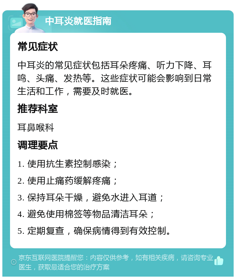 中耳炎就医指南 常见症状 中耳炎的常见症状包括耳朵疼痛、听力下降、耳鸣、头痛、发热等。这些症状可能会影响到日常生活和工作，需要及时就医。 推荐科室 耳鼻喉科 调理要点 1. 使用抗生素控制感染； 2. 使用止痛药缓解疼痛； 3. 保持耳朵干燥，避免水进入耳道； 4. 避免使用棉签等物品清洁耳朵； 5. 定期复查，确保病情得到有效控制。