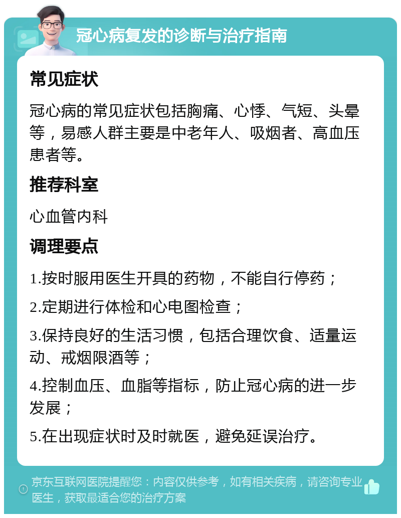 冠心病复发的诊断与治疗指南 常见症状 冠心病的常见症状包括胸痛、心悸、气短、头晕等，易感人群主要是中老年人、吸烟者、高血压患者等。 推荐科室 心血管内科 调理要点 1.按时服用医生开具的药物，不能自行停药； 2.定期进行体检和心电图检查； 3.保持良好的生活习惯，包括合理饮食、适量运动、戒烟限酒等； 4.控制血压、血脂等指标，防止冠心病的进一步发展； 5.在出现症状时及时就医，避免延误治疗。