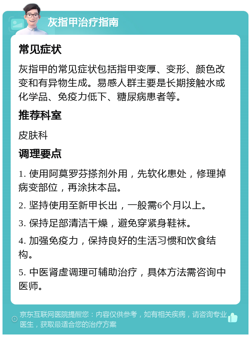 灰指甲治疗指南 常见症状 灰指甲的常见症状包括指甲变厚、变形、颜色改变和有异物生成。易感人群主要是长期接触水或化学品、免疫力低下、糖尿病患者等。 推荐科室 皮肤科 调理要点 1. 使用阿莫罗芬搽剂外用，先软化患处，修理掉病变部位，再涂抹本品。 2. 坚持使用至新甲长出，一般需6个月以上。 3. 保持足部清洁干燥，避免穿紧身鞋袜。 4. 加强免疫力，保持良好的生活习惯和饮食结构。 5. 中医肾虚调理可辅助治疗，具体方法需咨询中医师。