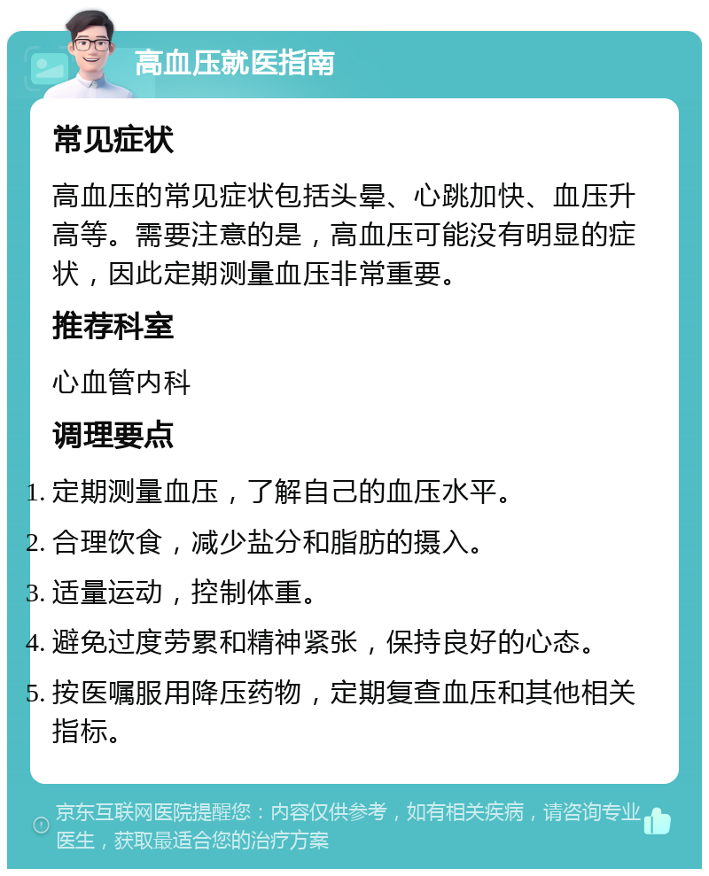 高血压就医指南 常见症状 高血压的常见症状包括头晕、心跳加快、血压升高等。需要注意的是，高血压可能没有明显的症状，因此定期测量血压非常重要。 推荐科室 心血管内科 调理要点 定期测量血压，了解自己的血压水平。 合理饮食，减少盐分和脂肪的摄入。 适量运动，控制体重。 避免过度劳累和精神紧张，保持良好的心态。 按医嘱服用降压药物，定期复查血压和其他相关指标。