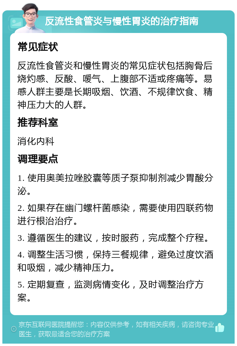 反流性食管炎与慢性胃炎的治疗指南 常见症状 反流性食管炎和慢性胃炎的常见症状包括胸骨后烧灼感、反酸、嗳气、上腹部不适或疼痛等。易感人群主要是长期吸烟、饮酒、不规律饮食、精神压力大的人群。 推荐科室 消化内科 调理要点 1. 使用奥美拉唑胶囊等质子泵抑制剂减少胃酸分泌。 2. 如果存在幽门螺杆菌感染，需要使用四联药物进行根治治疗。 3. 遵循医生的建议，按时服药，完成整个疗程。 4. 调整生活习惯，保持三餐规律，避免过度饮酒和吸烟，减少精神压力。 5. 定期复查，监测病情变化，及时调整治疗方案。