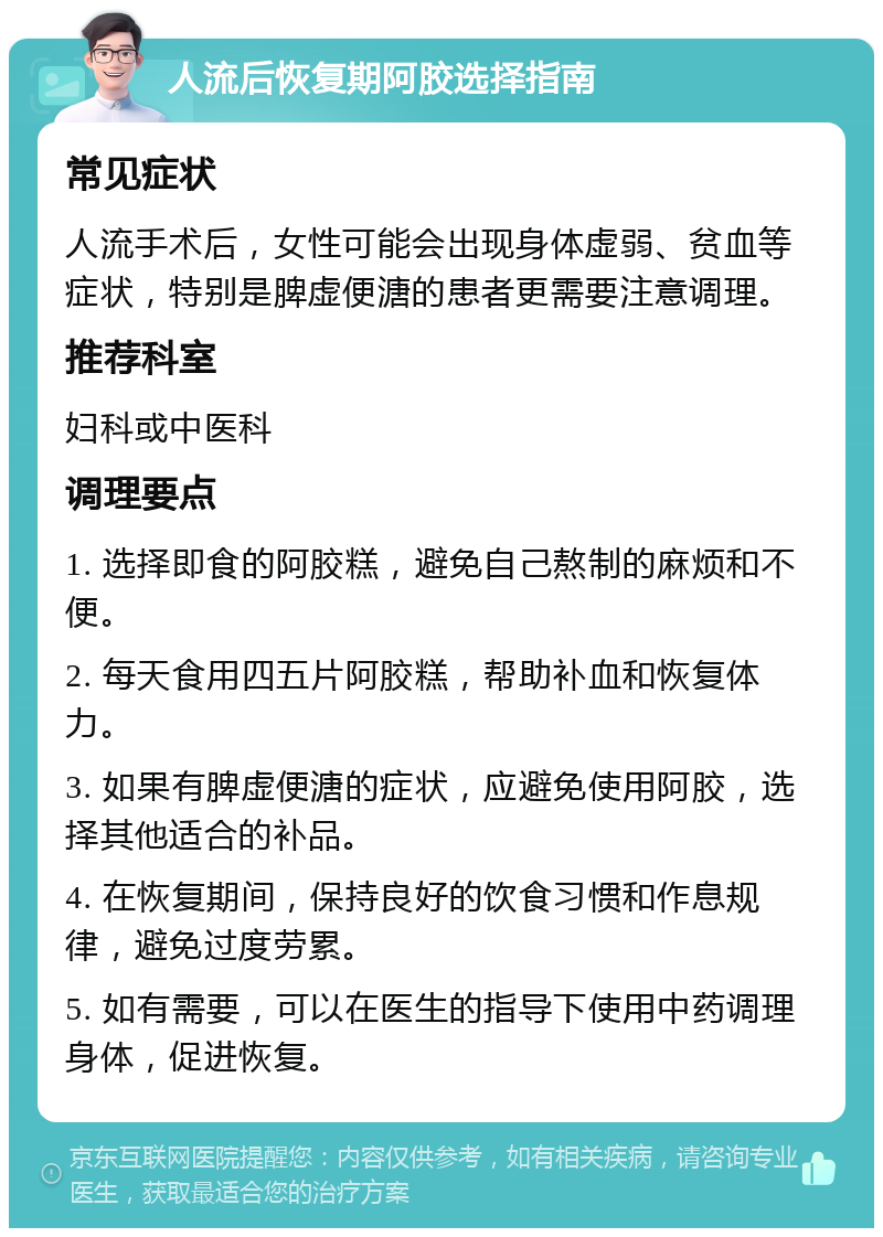 人流后恢复期阿胶选择指南 常见症状 人流手术后，女性可能会出现身体虚弱、贫血等症状，特别是脾虚便溏的患者更需要注意调理。 推荐科室 妇科或中医科 调理要点 1. 选择即食的阿胶糕，避免自己熬制的麻烦和不便。 2. 每天食用四五片阿胶糕，帮助补血和恢复体力。 3. 如果有脾虚便溏的症状，应避免使用阿胶，选择其他适合的补品。 4. 在恢复期间，保持良好的饮食习惯和作息规律，避免过度劳累。 5. 如有需要，可以在医生的指导下使用中药调理身体，促进恢复。