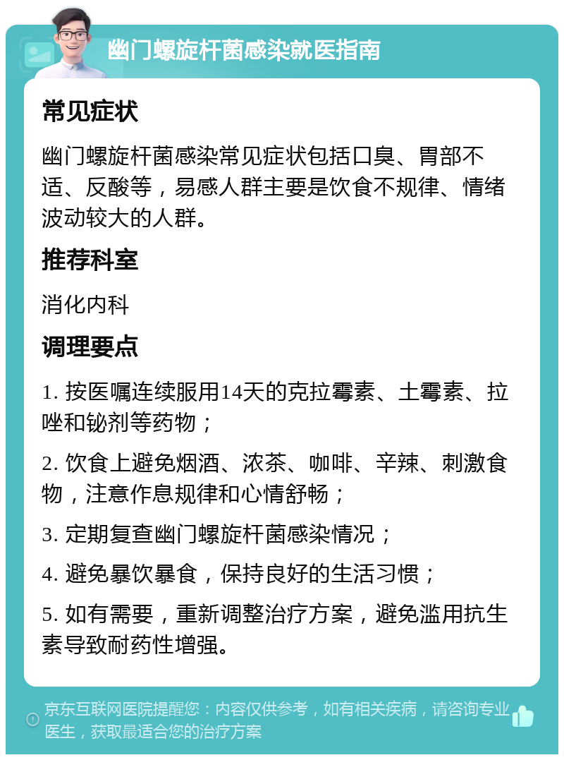 幽门螺旋杆菌感染就医指南 常见症状 幽门螺旋杆菌感染常见症状包括口臭、胃部不适、反酸等，易感人群主要是饮食不规律、情绪波动较大的人群。 推荐科室 消化内科 调理要点 1. 按医嘱连续服用14天的克拉霉素、土霉素、拉唑和铋剂等药物； 2. 饮食上避免烟酒、浓茶、咖啡、辛辣、刺激食物，注意作息规律和心情舒畅； 3. 定期复查幽门螺旋杆菌感染情况； 4. 避免暴饮暴食，保持良好的生活习惯； 5. 如有需要，重新调整治疗方案，避免滥用抗生素导致耐药性增强。