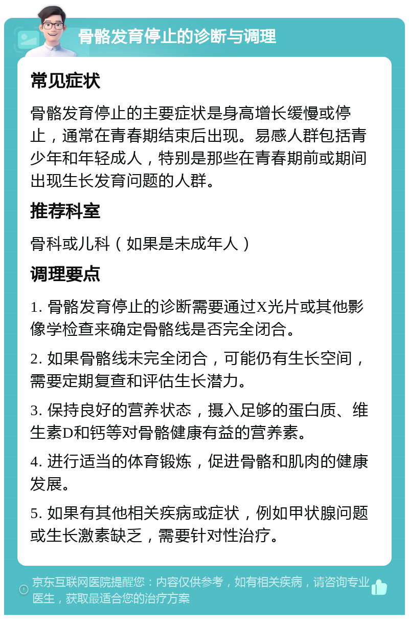 骨骼发育停止的诊断与调理 常见症状 骨骼发育停止的主要症状是身高增长缓慢或停止，通常在青春期结束后出现。易感人群包括青少年和年轻成人，特别是那些在青春期前或期间出现生长发育问题的人群。 推荐科室 骨科或儿科（如果是未成年人） 调理要点 1. 骨骼发育停止的诊断需要通过X光片或其他影像学检查来确定骨骼线是否完全闭合。 2. 如果骨骼线未完全闭合，可能仍有生长空间，需要定期复查和评估生长潜力。 3. 保持良好的营养状态，摄入足够的蛋白质、维生素D和钙等对骨骼健康有益的营养素。 4. 进行适当的体育锻炼，促进骨骼和肌肉的健康发展。 5. 如果有其他相关疾病或症状，例如甲状腺问题或生长激素缺乏，需要针对性治疗。