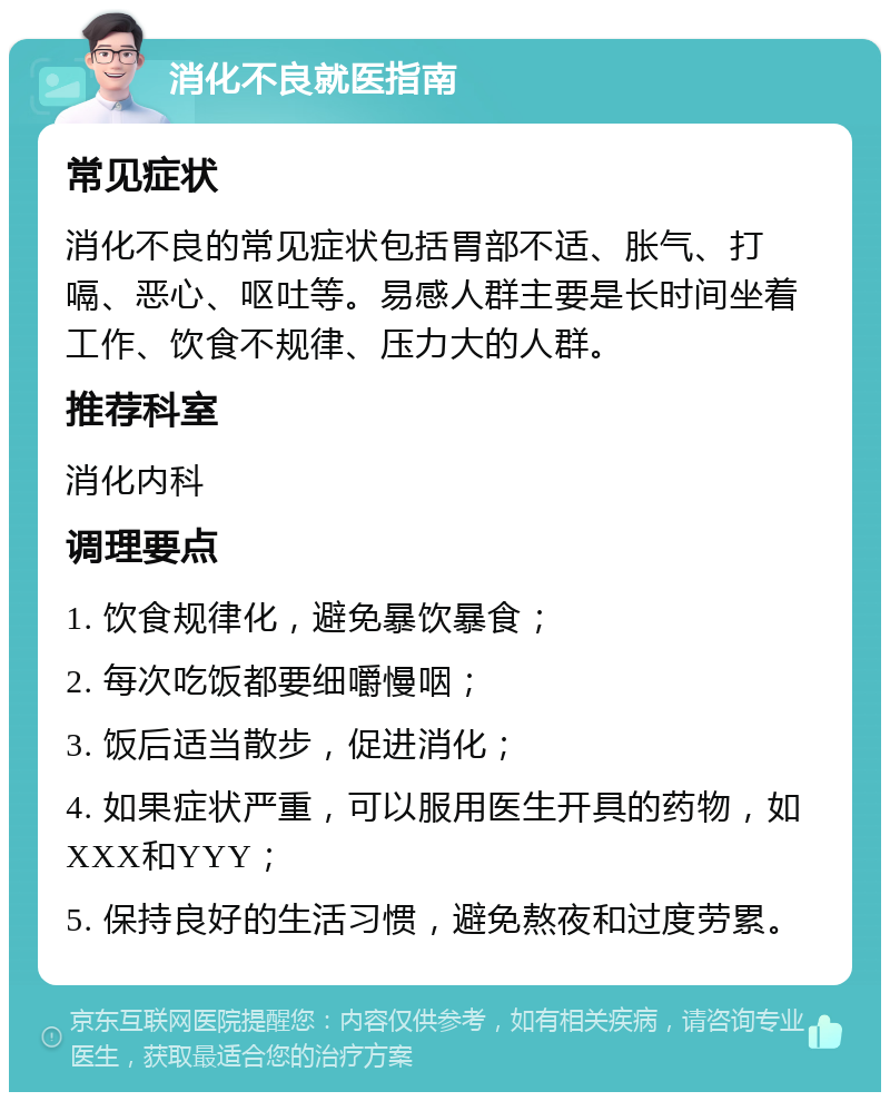 消化不良就医指南 常见症状 消化不良的常见症状包括胃部不适、胀气、打嗝、恶心、呕吐等。易感人群主要是长时间坐着工作、饮食不规律、压力大的人群。 推荐科室 消化内科 调理要点 1. 饮食规律化，避免暴饮暴食； 2. 每次吃饭都要细嚼慢咽； 3. 饭后适当散步，促进消化； 4. 如果症状严重，可以服用医生开具的药物，如XXX和YYY； 5. 保持良好的生活习惯，避免熬夜和过度劳累。