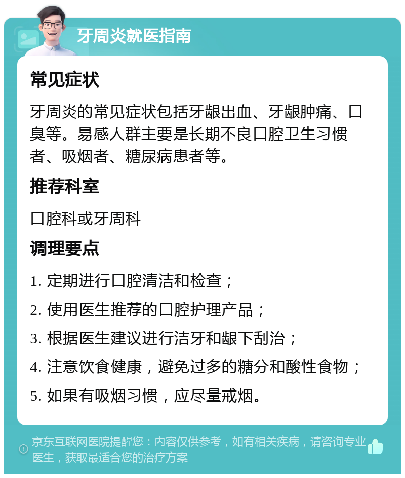 牙周炎就医指南 常见症状 牙周炎的常见症状包括牙龈出血、牙龈肿痛、口臭等。易感人群主要是长期不良口腔卫生习惯者、吸烟者、糖尿病患者等。 推荐科室 口腔科或牙周科 调理要点 1. 定期进行口腔清洁和检查； 2. 使用医生推荐的口腔护理产品； 3. 根据医生建议进行洁牙和龈下刮治； 4. 注意饮食健康，避免过多的糖分和酸性食物； 5. 如果有吸烟习惯，应尽量戒烟。