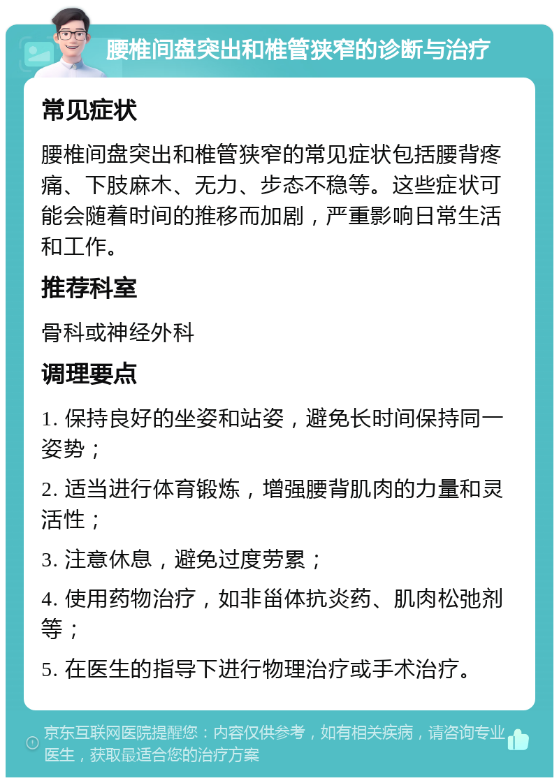 腰椎间盘突出和椎管狭窄的诊断与治疗 常见症状 腰椎间盘突出和椎管狭窄的常见症状包括腰背疼痛、下肢麻木、无力、步态不稳等。这些症状可能会随着时间的推移而加剧，严重影响日常生活和工作。 推荐科室 骨科或神经外科 调理要点 1. 保持良好的坐姿和站姿，避免长时间保持同一姿势； 2. 适当进行体育锻炼，增强腰背肌肉的力量和灵活性； 3. 注意休息，避免过度劳累； 4. 使用药物治疗，如非甾体抗炎药、肌肉松弛剂等； 5. 在医生的指导下进行物理治疗或手术治疗。