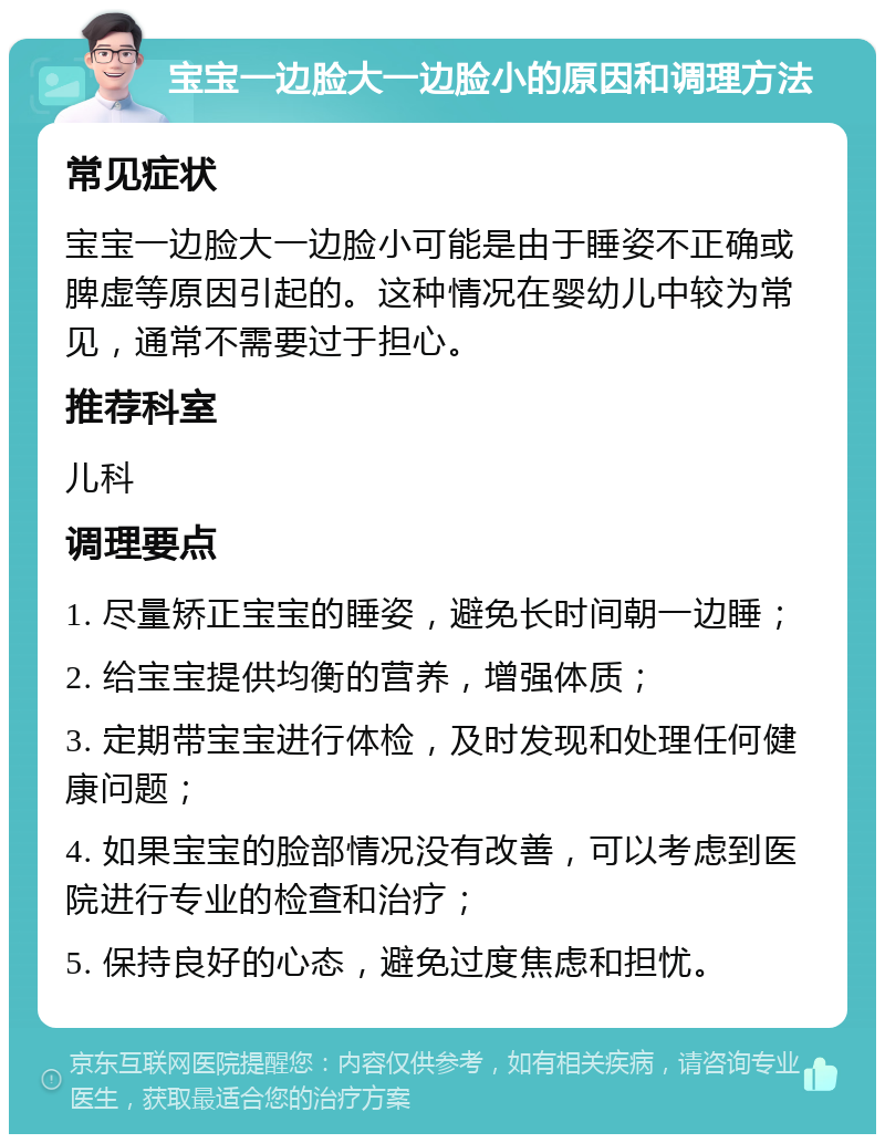 宝宝一边脸大一边脸小的原因和调理方法 常见症状 宝宝一边脸大一边脸小可能是由于睡姿不正确或脾虚等原因引起的。这种情况在婴幼儿中较为常见，通常不需要过于担心。 推荐科室 儿科 调理要点 1. 尽量矫正宝宝的睡姿，避免长时间朝一边睡； 2. 给宝宝提供均衡的营养，增强体质； 3. 定期带宝宝进行体检，及时发现和处理任何健康问题； 4. 如果宝宝的脸部情况没有改善，可以考虑到医院进行专业的检查和治疗； 5. 保持良好的心态，避免过度焦虑和担忧。