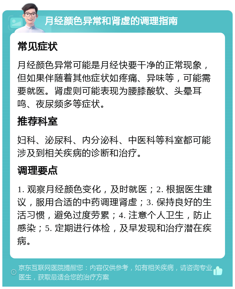 月经颜色异常和肾虚的调理指南 常见症状 月经颜色异常可能是月经快要干净的正常现象，但如果伴随着其他症状如疼痛、异味等，可能需要就医。肾虚则可能表现为腰膝酸软、头晕耳鸣、夜尿频多等症状。 推荐科室 妇科、泌尿科、内分泌科、中医科等科室都可能涉及到相关疾病的诊断和治疗。 调理要点 1. 观察月经颜色变化，及时就医；2. 根据医生建议，服用合适的中药调理肾虚；3. 保持良好的生活习惯，避免过度劳累；4. 注意个人卫生，防止感染；5. 定期进行体检，及早发现和治疗潜在疾病。