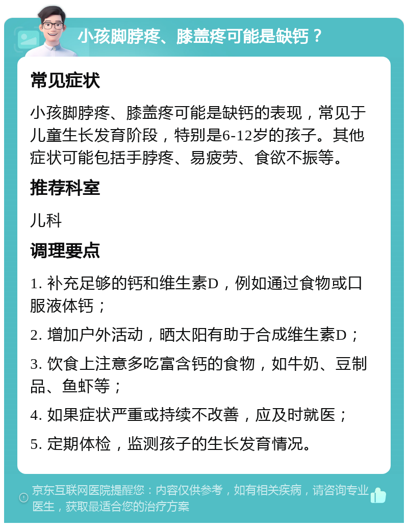 小孩脚脖疼、膝盖疼可能是缺钙？ 常见症状 小孩脚脖疼、膝盖疼可能是缺钙的表现，常见于儿童生长发育阶段，特别是6-12岁的孩子。其他症状可能包括手脖疼、易疲劳、食欲不振等。 推荐科室 儿科 调理要点 1. 补充足够的钙和维生素D，例如通过食物或口服液体钙； 2. 增加户外活动，晒太阳有助于合成维生素D； 3. 饮食上注意多吃富含钙的食物，如牛奶、豆制品、鱼虾等； 4. 如果症状严重或持续不改善，应及时就医； 5. 定期体检，监测孩子的生长发育情况。