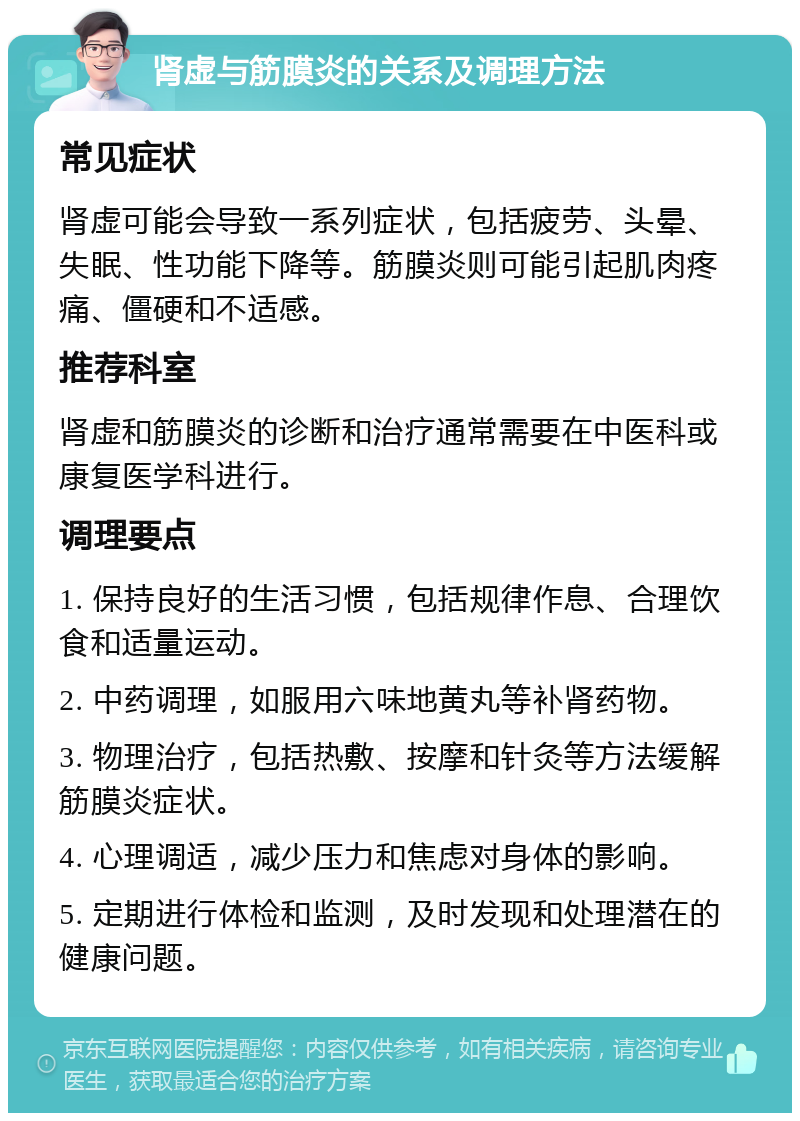 肾虚与筋膜炎的关系及调理方法 常见症状 肾虚可能会导致一系列症状，包括疲劳、头晕、失眠、性功能下降等。筋膜炎则可能引起肌肉疼痛、僵硬和不适感。 推荐科室 肾虚和筋膜炎的诊断和治疗通常需要在中医科或康复医学科进行。 调理要点 1. 保持良好的生活习惯，包括规律作息、合理饮食和适量运动。 2. 中药调理，如服用六味地黄丸等补肾药物。 3. 物理治疗，包括热敷、按摩和针灸等方法缓解筋膜炎症状。 4. 心理调适，减少压力和焦虑对身体的影响。 5. 定期进行体检和监测，及时发现和处理潜在的健康问题。