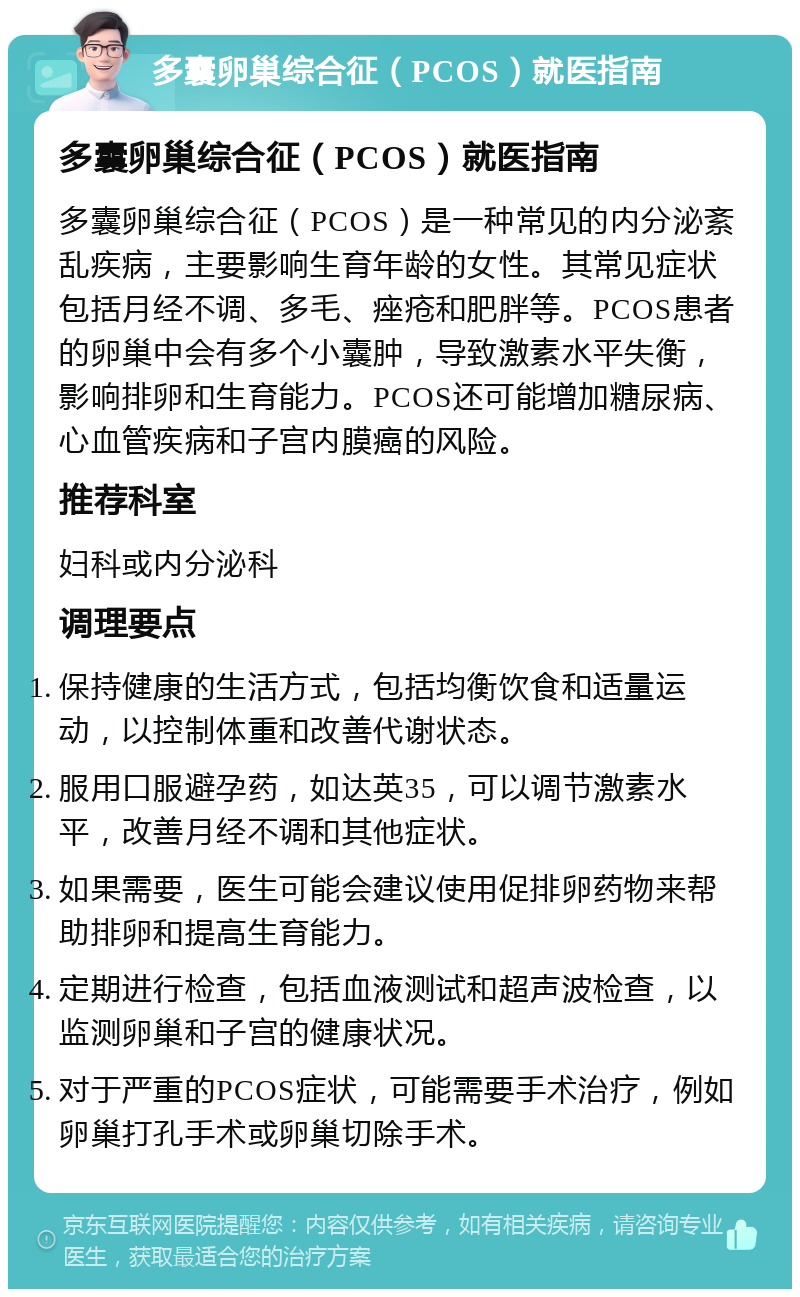 多囊卵巢综合征（PCOS）就医指南 多囊卵巢综合征（PCOS）就医指南 多囊卵巢综合征（PCOS）是一种常见的内分泌紊乱疾病，主要影响生育年龄的女性。其常见症状包括月经不调、多毛、痤疮和肥胖等。PCOS患者的卵巢中会有多个小囊肿，导致激素水平失衡，影响排卵和生育能力。PCOS还可能增加糖尿病、心血管疾病和子宫内膜癌的风险。 推荐科室 妇科或内分泌科 调理要点 保持健康的生活方式，包括均衡饮食和适量运动，以控制体重和改善代谢状态。 服用口服避孕药，如达英35，可以调节激素水平，改善月经不调和其他症状。 如果需要，医生可能会建议使用促排卵药物来帮助排卵和提高生育能力。 定期进行检查，包括血液测试和超声波检查，以监测卵巢和子宫的健康状况。 对于严重的PCOS症状，可能需要手术治疗，例如卵巢打孔手术或卵巢切除手术。