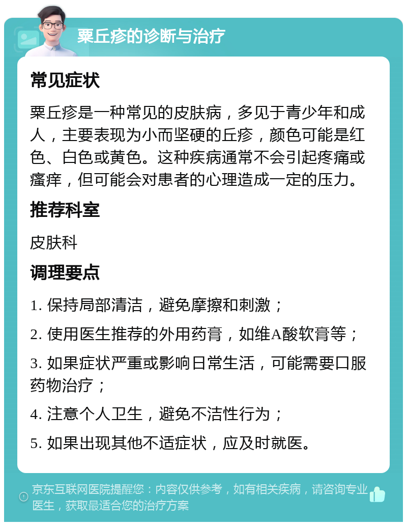 粟丘疹的诊断与治疗 常见症状 粟丘疹是一种常见的皮肤病，多见于青少年和成人，主要表现为小而坚硬的丘疹，颜色可能是红色、白色或黄色。这种疾病通常不会引起疼痛或瘙痒，但可能会对患者的心理造成一定的压力。 推荐科室 皮肤科 调理要点 1. 保持局部清洁，避免摩擦和刺激； 2. 使用医生推荐的外用药膏，如维A酸软膏等； 3. 如果症状严重或影响日常生活，可能需要口服药物治疗； 4. 注意个人卫生，避免不洁性行为； 5. 如果出现其他不适症状，应及时就医。