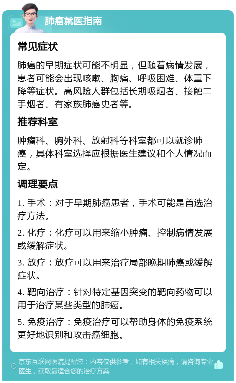 肺癌就医指南 常见症状 肺癌的早期症状可能不明显，但随着病情发展，患者可能会出现咳嗽、胸痛、呼吸困难、体重下降等症状。高风险人群包括长期吸烟者、接触二手烟者、有家族肺癌史者等。 推荐科室 肿瘤科、胸外科、放射科等科室都可以就诊肺癌，具体科室选择应根据医生建议和个人情况而定。 调理要点 1. 手术：对于早期肺癌患者，手术可能是首选治疗方法。 2. 化疗：化疗可以用来缩小肿瘤、控制病情发展或缓解症状。 3. 放疗：放疗可以用来治疗局部晚期肺癌或缓解症状。 4. 靶向治疗：针对特定基因突变的靶向药物可以用于治疗某些类型的肺癌。 5. 免疫治疗：免疫治疗可以帮助身体的免疫系统更好地识别和攻击癌细胞。