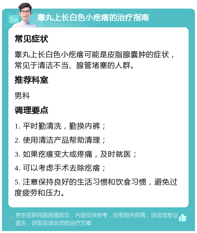 睾丸上长白色小疙瘩的治疗指南 常见症状 睾丸上长白色小疙瘩可能是皮脂腺囊肿的症状，常见于清洁不当、腺管堵塞的人群。 推荐科室 男科 调理要点 1. 平时勤清洗，勤换内裤； 2. 使用清洁产品帮助清理； 3. 如果疙瘩变大或疼痛，及时就医； 4. 可以考虑手术去除疙瘩； 5. 注意保持良好的生活习惯和饮食习惯，避免过度疲劳和压力。