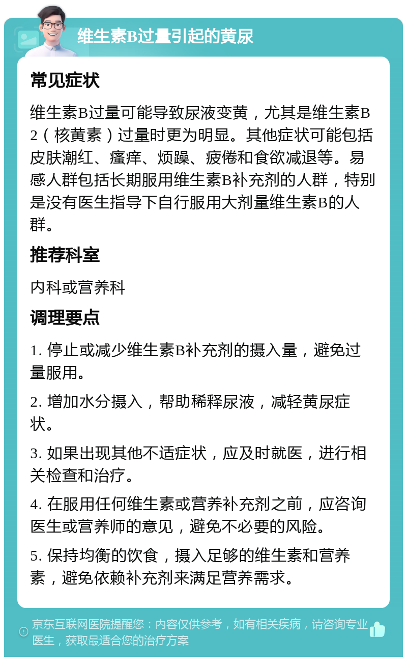 维生素B过量引起的黄尿 常见症状 维生素B过量可能导致尿液变黄，尤其是维生素B2（核黄素）过量时更为明显。其他症状可能包括皮肤潮红、瘙痒、烦躁、疲倦和食欲减退等。易感人群包括长期服用维生素B补充剂的人群，特别是没有医生指导下自行服用大剂量维生素B的人群。 推荐科室 内科或营养科 调理要点 1. 停止或减少维生素B补充剂的摄入量，避免过量服用。 2. 增加水分摄入，帮助稀释尿液，减轻黄尿症状。 3. 如果出现其他不适症状，应及时就医，进行相关检查和治疗。 4. 在服用任何维生素或营养补充剂之前，应咨询医生或营养师的意见，避免不必要的风险。 5. 保持均衡的饮食，摄入足够的维生素和营养素，避免依赖补充剂来满足营养需求。