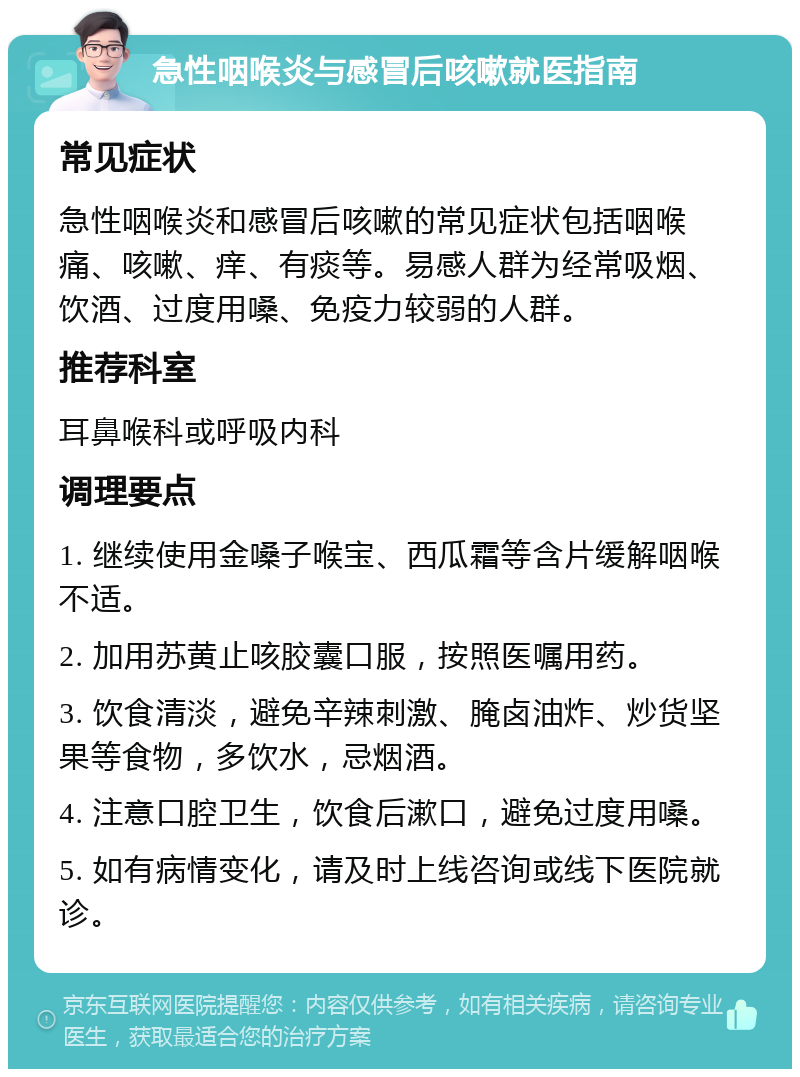 急性咽喉炎与感冒后咳嗽就医指南 常见症状 急性咽喉炎和感冒后咳嗽的常见症状包括咽喉痛、咳嗽、痒、有痰等。易感人群为经常吸烟、饮酒、过度用嗓、免疫力较弱的人群。 推荐科室 耳鼻喉科或呼吸内科 调理要点 1. 继续使用金嗓子喉宝、西瓜霜等含片缓解咽喉不适。 2. 加用苏黄止咳胶囊口服，按照医嘱用药。 3. 饮食清淡，避免辛辣刺激、腌卤油炸、炒货坚果等食物，多饮水，忌烟酒。 4. 注意口腔卫生，饮食后漱口，避免过度用嗓。 5. 如有病情变化，请及时上线咨询或线下医院就诊。