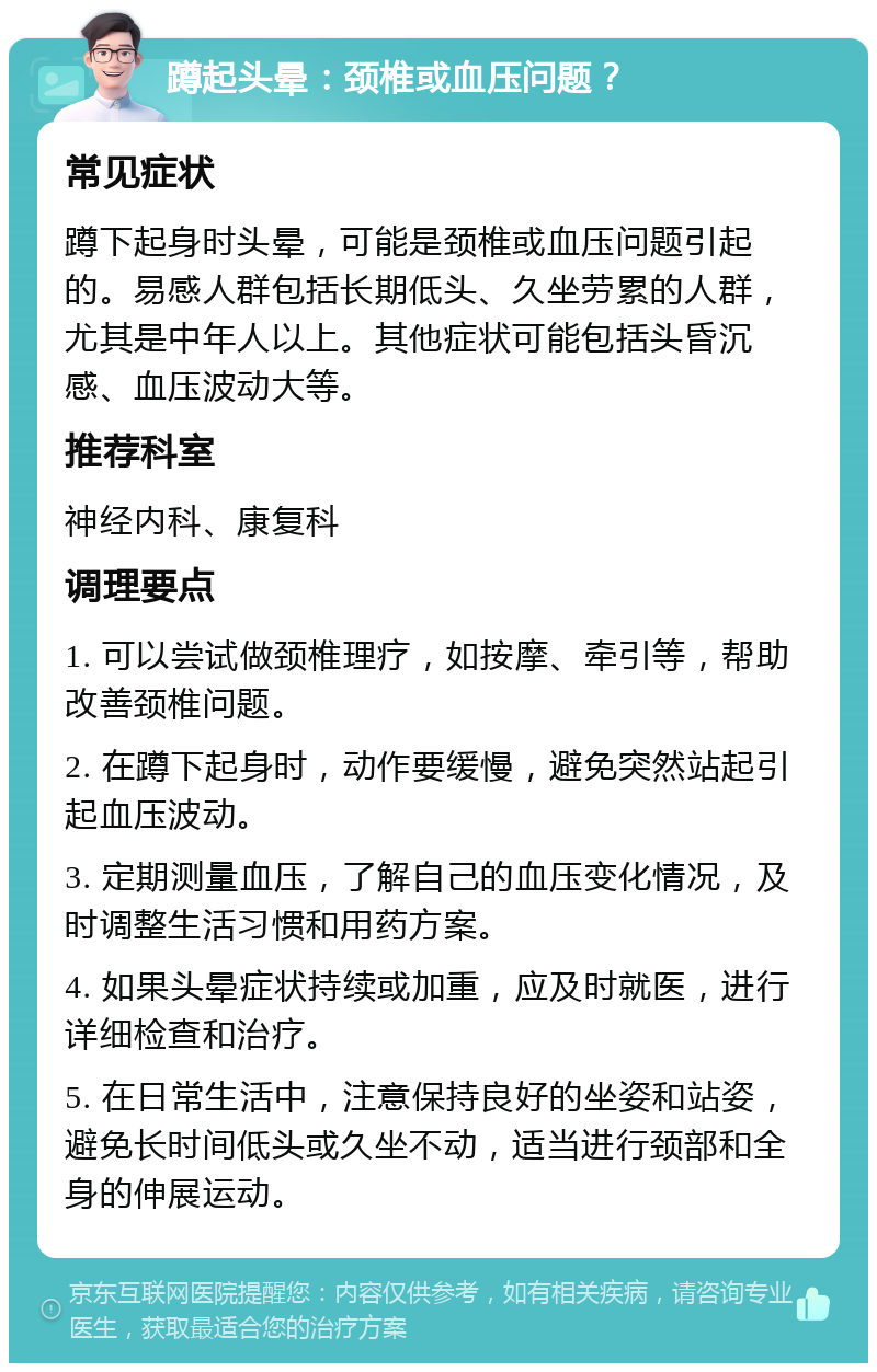 蹲起头晕：颈椎或血压问题？ 常见症状 蹲下起身时头晕，可能是颈椎或血压问题引起的。易感人群包括长期低头、久坐劳累的人群，尤其是中年人以上。其他症状可能包括头昏沉感、血压波动大等。 推荐科室 神经内科、康复科 调理要点 1. 可以尝试做颈椎理疗，如按摩、牵引等，帮助改善颈椎问题。 2. 在蹲下起身时，动作要缓慢，避免突然站起引起血压波动。 3. 定期测量血压，了解自己的血压变化情况，及时调整生活习惯和用药方案。 4. 如果头晕症状持续或加重，应及时就医，进行详细检查和治疗。 5. 在日常生活中，注意保持良好的坐姿和站姿，避免长时间低头或久坐不动，适当进行颈部和全身的伸展运动。