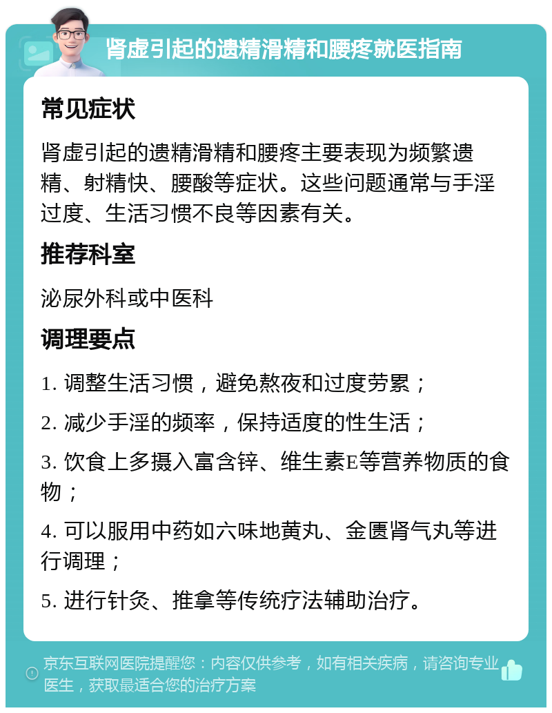 肾虚引起的遗精滑精和腰疼就医指南 常见症状 肾虚引起的遗精滑精和腰疼主要表现为频繁遗精、射精快、腰酸等症状。这些问题通常与手淫过度、生活习惯不良等因素有关。 推荐科室 泌尿外科或中医科 调理要点 1. 调整生活习惯，避免熬夜和过度劳累； 2. 减少手淫的频率，保持适度的性生活； 3. 饮食上多摄入富含锌、维生素E等营养物质的食物； 4. 可以服用中药如六味地黄丸、金匮肾气丸等进行调理； 5. 进行针灸、推拿等传统疗法辅助治疗。