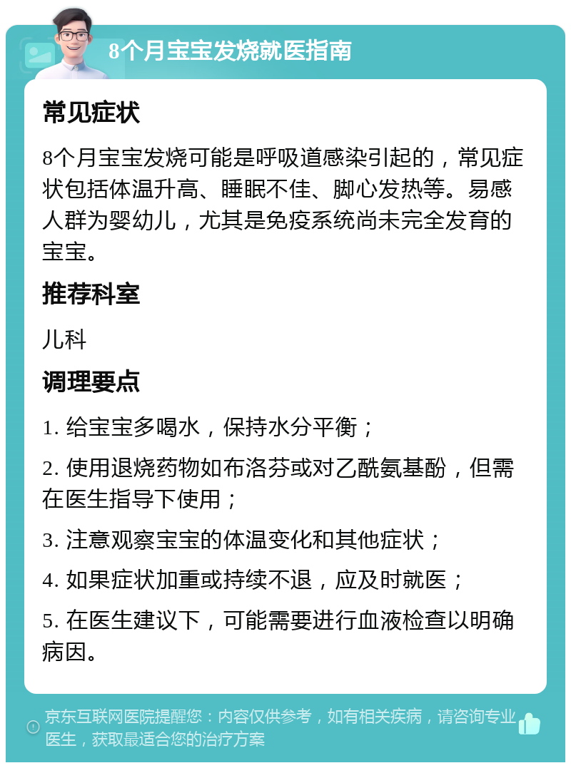 8个月宝宝发烧就医指南 常见症状 8个月宝宝发烧可能是呼吸道感染引起的，常见症状包括体温升高、睡眠不佳、脚心发热等。易感人群为婴幼儿，尤其是免疫系统尚未完全发育的宝宝。 推荐科室 儿科 调理要点 1. 给宝宝多喝水，保持水分平衡； 2. 使用退烧药物如布洛芬或对乙酰氨基酚，但需在医生指导下使用； 3. 注意观察宝宝的体温变化和其他症状； 4. 如果症状加重或持续不退，应及时就医； 5. 在医生建议下，可能需要进行血液检查以明确病因。