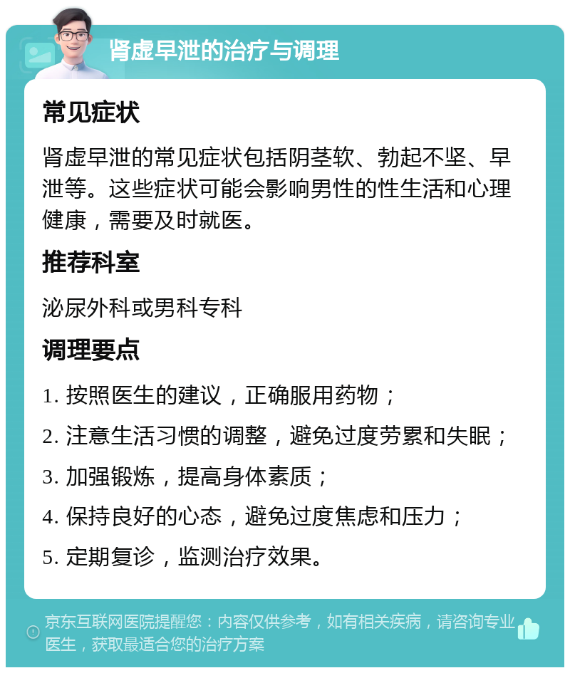 肾虚早泄的治疗与调理 常见症状 肾虚早泄的常见症状包括阴茎软、勃起不坚、早泄等。这些症状可能会影响男性的性生活和心理健康，需要及时就医。 推荐科室 泌尿外科或男科专科 调理要点 1. 按照医生的建议，正确服用药物； 2. 注意生活习惯的调整，避免过度劳累和失眠； 3. 加强锻炼，提高身体素质； 4. 保持良好的心态，避免过度焦虑和压力； 5. 定期复诊，监测治疗效果。