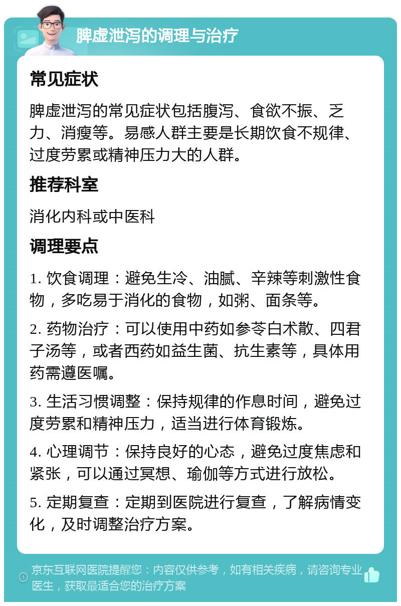 脾虚泄泻的调理与治疗 常见症状 脾虚泄泻的常见症状包括腹泻、食欲不振、乏力、消瘦等。易感人群主要是长期饮食不规律、过度劳累或精神压力大的人群。 推荐科室 消化内科或中医科 调理要点 1. 饮食调理：避免生冷、油腻、辛辣等刺激性食物，多吃易于消化的食物，如粥、面条等。 2. 药物治疗：可以使用中药如参苓白术散、四君子汤等，或者西药如益生菌、抗生素等，具体用药需遵医嘱。 3. 生活习惯调整：保持规律的作息时间，避免过度劳累和精神压力，适当进行体育锻炼。 4. 心理调节：保持良好的心态，避免过度焦虑和紧张，可以通过冥想、瑜伽等方式进行放松。 5. 定期复查：定期到医院进行复查，了解病情变化，及时调整治疗方案。