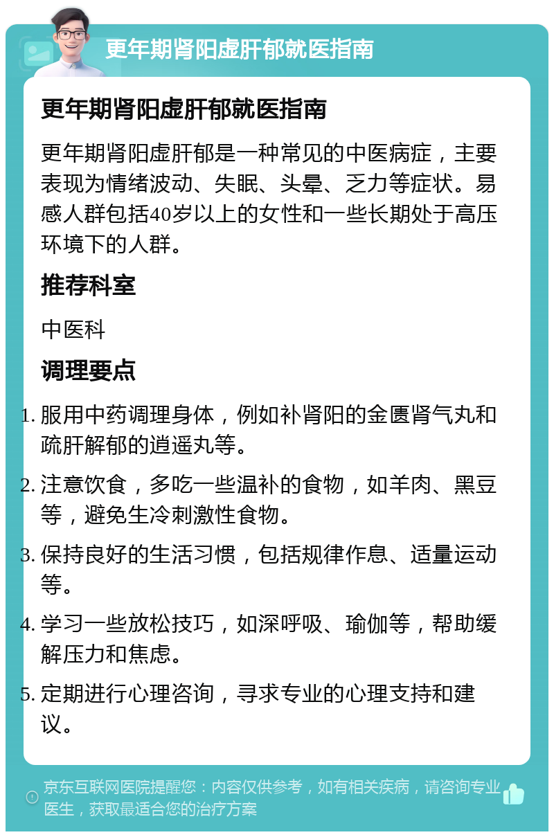 更年期肾阳虚肝郁就医指南 更年期肾阳虚肝郁就医指南 更年期肾阳虚肝郁是一种常见的中医病症，主要表现为情绪波动、失眠、头晕、乏力等症状。易感人群包括40岁以上的女性和一些长期处于高压环境下的人群。 推荐科室 中医科 调理要点 服用中药调理身体，例如补肾阳的金匮肾气丸和疏肝解郁的逍遥丸等。 注意饮食，多吃一些温补的食物，如羊肉、黑豆等，避免生冷刺激性食物。 保持良好的生活习惯，包括规律作息、适量运动等。 学习一些放松技巧，如深呼吸、瑜伽等，帮助缓解压力和焦虑。 定期进行心理咨询，寻求专业的心理支持和建议。